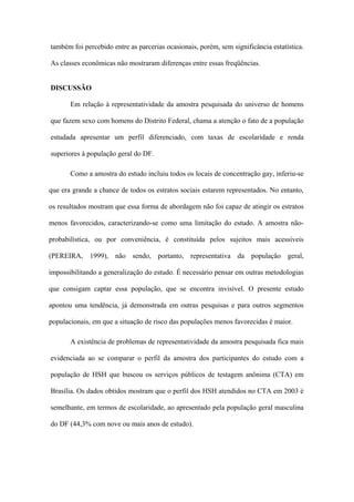 também foi percebido entre as parcerias ocasionais, porém, sem significância estatística.

As classes econômicas não mostraram diferenças entre essas freqüências.


DISCUSSÃO

       Em relação à representatividade da amostra pesquisada do universo de homens

que fazem sexo com homens do Distrito Federal, chama a atenção o fato de a população

estudada apresentar um perfil diferenciado, com taxas de escolaridade e renda

superiores à população geral do DF.

       Como a amostra do estudo incluiu todos os locais de concentração gay, inferiu-se

que era grande a chance de todos os estratos sociais estarem representados. No entanto,

os resultados mostram que essa forma de abordagem não foi capaz de atingir os estratos

menos favorecidos, caracterizando-se como uma limitação do estudo. A amostra não-

probabilística, ou por conveniência, é constituída pelos sujeitos mais acessíveis

(PEREIRA, 1999), não sendo, portanto, representativa da população geral,

impossibilitando a generalização do estudo. É necessário pensar em outras metodologias

que consigam captar essa população, que se encontra invisível. O presente estudo

apontou uma tendência, já demonstrada em outras pesquisas e para outros segmentos

populacionais, em que a situação de risco das populações menos favorecidas é maior.

       A existência de problemas de representatividade da amostra pesquisada fica mais

evidenciada ao se comparar o perfil da amostra dos participantes do estudo com a

população de HSH que buscou os serviços públicos de testagem anônima (CTA) em

Brasília. Os dados obtidos mostram que o perfil dos HSH atendidos no CTA em 2003 é

semelhante, em termos de escolaridade, ao apresentado pela população geral masculina

do DF (44,3% com nove ou mais anos de estudo).
 