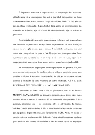 É importante mencionar a impossibilidade de comparação dos indicadores

utilizados entre este e outros estudos, haja vista a diversidade de indicadores e a forma

como são construídos, o que diminui a comparabilidade dos dados. Tal fato contribui

para a perda de oportunidade e da possibilidade de se realizar um acompanhamento das

tendências da epidemia, seja em termos dos comportamentos, seja em termos da

prevalência.

       Em relação às práticas sexuais, observou-se que os homens mais jovens referem

uso consistente do preservativo, ou seja, o uso do preservativo em todas as relações

sexuais, em proporções maiores que os homens de mais idade, tanto para o sexo anal

quanto oral, independente da parceria. As diferenças entre essas proporções foram

significativas para o parceiro fixo. Já em relação à classe econômica, as proporções de

uso consistente do preservativo foram sempre menores para os homens da classe D/E.

       As relações sexuais desprotegidas são mais prevalentes nas parcerias fixas, mas

um percentual relativamente alto também deixa de utilizar a camisinha mesmo com

parceiros ocasionais. O maior uso de preservativo nas relações sexuais com parceiros

eventuais é observado, de forma recorrente, em outros estudos (PAIVA et al., 2003;

BERQUÓ et al., 2000; GUIMARÃES et al., 2002; PARKER et al., 1995).

       Comparando os dados sobre o uso do preservativo com os da pesquisa

MS/IBOPE (PAIVA et al., 2003), que considerou o mesmo período de seis meses para a

atividade sexual e utilizou o indicador de uso consistente com parceiros fixos e

eventuais, observamos que o uso consistente entre os entrevistados da pesquisa

MS/IBOPE com o parceiro fixo foi de 22,2%. Dado bastante próximo ao doa encontrado

para a população do presente estudo, que ficou em torno de 25%. Assim, em relação ao

parceiro estável, a população de HSH do Distrito Federal não difere muito da população

geral brasileira mas quando se discrimina o tipo de prática sexual, as proporções
 