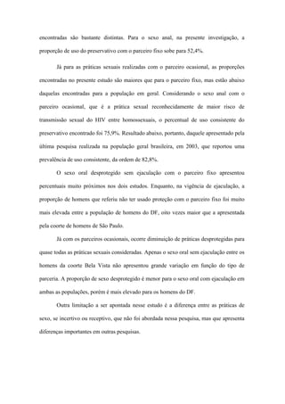 encontradas são bastante distintas. Para o sexo anal, na presente investigação, a

proporção de uso do preservativo com o parceiro fixo sobe para 52,4%.

       Já para as práticas sexuais realizadas com o parceiro ocasional, as proporções

encontradas no presente estudo são maiores que para o parceiro fixo, mas estão abaixo

daquelas encontradas para a população em geral. Considerando o sexo anal com o

parceiro ocasional, que é a prática sexual reconhecidamente de maior risco de

transmissão sexual do HIV entre homossexuais, o percentual de uso consistente do

preservativo encontrado foi 75,9%. Resultado abaixo, portanto, daquele apresentado pela

última pesquisa realizada na população geral brasileira, em 2003, que reportou uma

prevalência de uso consistente, da ordem de 82,8%.

       O sexo oral desprotegido sem ejaculação com o parceiro fixo apresentou

percentuais muito próximos nos dois estudos. Enquanto, na vigência de ejaculação, a

proporção de homens que referiu não ter usado proteção com o parceiro fixo foi muito

mais elevada entre a população de homens do DF, oito vezes maior que a apresentada

pela coorte de homens de São Paulo.

       Já com os parceiros ocasionais, ocorre diminuição de práticas desprotegidas para

quase todas as práticas sexuais consideradas. Apenas o sexo oral sem ejaculação entre os

homens da coorte Bela Vista não apresentou grande variação em função do tipo de

parceria. A proporção de sexo desprotegido é menor para o sexo oral com ejaculação em

ambas as populações, porém é mais elevado para os homens do DF.

       Outra limitação a ser apontada nesse estudo é a diferença entre as práticas de

sexo, se incertivo ou receptivo, que não foi abordada nessa pesquisa, mas que apresenta

diferenças importantes em outras pesquisas.
 