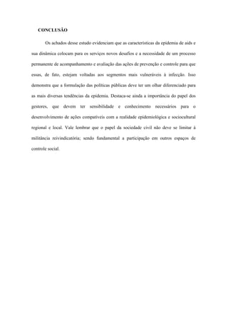 CONCLUSÃO

       Os achados desse estudo evidenciam que as características da epidemia de aids e

sua dinâmica colocam para os serviços novos desafios e a necessidade de um processo

permanente de acompanhamento e avaliação das ações de prevenção e controle para que

essas, de fato, estejam voltadas aos segmentos mais vulneráveis à infecção. Isso

demonstra que a formulação das políticas públicas deve ter um olhar diferenciado para

as mais diversas tendências da epidemia. Destaca-se ainda a importância do papel dos

gestores, que devem ter sensibilidade e conhecimento necessários para o

desenvolvimento de ações compatíveis com a realidade epidemiológica e sociocultural

regional e local. Vale lembrar que o papel da sociedade civil não deve se limitar à

militância reivindicatória; sendo fundamental a participação em outros espaços de

controle social.
 