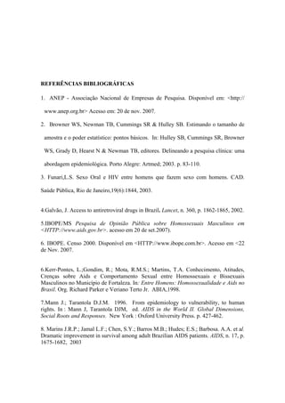 REFERÊNCIAS BIBLIOGRÁFICAS

1. ANEP - Associação Nacional de Empresas de Pesquisa. Disponível em: <http://

 www.anep.org.br> Acesso em: 20 de nov. 2007.

2. Browner WS, Newman TB, Cummings SR & Hulley SB. Estimando o tamanho de

 amostra e o poder estatístico: pontos básicos. In: Hulley SB, Cummings SR, Browner

 WS, Grady D, Hearst N & Newman TB, editores. Delineando a pesquisa clínica: uma

 abordagem epidemiológica. Porto Alegre: Artmed; 2003. p. 83-110.

3. Funari,L.S. Sexo Oral e HIV entre homens que fazem sexo com homens. CAD.

Saúde Pública, Rio de Janeiro,19(6):1844, 2003.


4.Galvão, J. Access to antiretroviral drugs in Brazil. Lancet, n. 360, p. 1862-1865, 2002.

5.IBOPE/MS Pesquisa de Opinião Pública sobre Homossexuais Masculinos em
<HTTP://www.aids.gov.br>. acesso em 20 de set.2007).

6. IBOPE. Censo 2000. Disponível em <HTTP://www.ibope.com.br>. Acesso em <22
de Nov. 2007.


6.Kerr-Pontes, L.;Gondim, R.; Mota, R.M.S.; Martins, T.A. Conhecimento, Atitudes,
Crenças sobre Aids e Comportamento Sexual entre Homossexuais e Bissexuais
Masculinos no Município de Fortaleza. In: Entre Homens: Homossexualidade e Aids no
Brasil. Org. Richard Parker e Veriano Terto Jr. ABIA,1998.

7.Mann J.; Tarantola D.J.M. 1996. From epidemiology to vulnerability, to human
rights. In : Mann J, Tarantola DJM, ed. AIDS in the World II. Global Dimensions,
Social Roots and Responses. New York : Oxford University Press. p. 427-462.

8. Marins J.R.P.; Jamal L.F.; Chen, S.Y.; Barros M.B.; Hudes; E.S.; Barbosa. A.A. et al.
Dramatic improvement in survival among adult Brazilian AIDS patients. AIDS, n. 17, p.
1675-1682, 2003
 