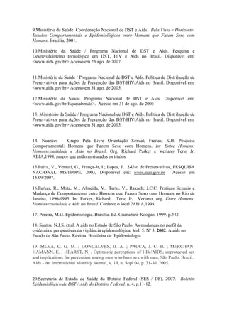 9.Ministério da Saúde. Coordenação Nacional de DST e Aids. Bela Vista e Horizonte:
Estudos Comportamentais e Epidemiológicos entre Homens que Fazem Sexo com
Homens. Brasília, 2001.

10.Ministério da Saúde / Programa Nacional de DST e Aids. Pesquisa e
Desenvolvimento tecnológico em DST, HIV e Aids no Brasil. Disponível em:
<www.aids.gov.br> Acesso em 23 ago. de 2007.


11.Ministério da Saúde / Programa Nacional de DST e Aids. Política de Distribuição de
Preservativos para Ações de Prevenção das DST/HIV/Aids no Brasil. Disponível em:
<www.aids.gov.br> Acesso em 31 ago. de 2005.

12.Ministério da Saúde. Programa Nacional de DST e Aids. Disponível em:
<www.aids.gov.br/fiquesabendo>. Acesso em 31 de ago. de 2005

13. Ministério da Saúde / Programa Nacional de DST e Aids. Política de Distribuição de
Preservativos para Ações de Prevenção das DST/HIV/Aids no Brasil. Disponível em:
<www.aids.gov.br> Acesso em 31 ago. de 2005.


14. Nuances – Grupo Pela Livre Orientação Sexual; Freitas; K.B. Pesquisa
Comportamental: Homens que Fazem Sexo com Homens. In: Entre Homens:
Homossexualidade e Aids no Brasil. Org. Richard Parker e Veriano Terto Jr.
ABIA,1998. parece que estão misturados os títulos

15.Paiva, V., Venturi, G., França-Jr, I.; Lopes, F. 2-Uso de Preservativos, PESQUISA
NACIONAL MS/IBOPE, 2003, Disponível em: www.aids.gov.br                     Acesso em
15/09/2007.

16.Parker, R., Mota, M.; Almeida, V.; Terto, V., Raxach; J.C.C. Práticas Sexuais e
Mudança de Comportamento entre Homens que Fazem Sexo com Homens no Rio de
Janeiro, 1990-1995. In: Parker, Richard; Terto Jr, Veriano, org. Entre Homens:
Homossexualidade e Aids no Brasil. Conhece o local ?ABIA,1998.

17. Pereira, M.G. Epidemiologia. Brasília. Ed. Guanabara-Koogan. 1999. p.342.

18. Santos, N.J.S. et al. A aids no Estado de São Paulo. As mudanças no perfil da
epidemia e perspectivas da vigilância epidemiológica. Vol. 5, Nº 3, 2002. A aids no
Estado de São Paulo. Revista Brasileira de Epidemiologia.

19. SILVA, C. G. M. ; GONCALVES, D. A. ; PACCA, J. C. B. ; MERCHAN-
HAMANN, E. ; HEARST, N. . Optimistic perceptions of HIV/AIDS, unprotected sex
and implications for prevention among men who have sex with men, São Paulo, Brazil..
Aids - An International Monthly Journal, v. 19, n. Supl 04, p. 31-36, 2005.


20.Secretaria de Estado de Saúde do Distrito Federal (SES / DF), 2007. Boletim
Epidemiológico de DST / Aids do Distrito Federal. n. 4, p.11-12.
 