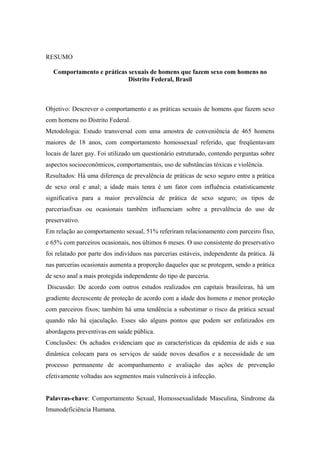 RESUMO

  Comportamento e práticas sexuais de homens que fazem sexo com homens no
                           Distrito Federal, Brasil



Objetivo: Descrever o comportamento e as práticas sexuais de homens que fazem sexo
com homens no Distrito Federal.
Metodologia: Estudo transversal com uma amostra de conveniência de 465 homens
maiores de 18 anos, com comportamento homossexual referido, que freqüentavam
locais de lazer gay. Foi utilizado um questionário estruturado, contendo perguntas sobre
aspectos socioeconômicos, comportamentais, uso de substâncias tóxicas e violência.
Resultados: Há uma diferença de prevalência de práticas de sexo seguro entre a prática
de sexo oral e anal; a idade mais tenra é um fator com influência estatisticamente
significativa para a maior prevalência de prática de sexo seguro; os tipos de
parceriasfixas ou ocasionais também influenciam sobre a prevalência do uso de
preservativo.
Em relação ao comportamento sexual, 51% referiram relacionamento com parceiro fixo,
e 65% com parceiros ocasionais, nos últimos 6 meses. O uso consistente do preservativo
foi relatado por parte dos indivíduos nas parcerias estáveis, independente da prática. Já
nas parcerias ocasionais aumenta a proporção daqueles que se protegem, sendo a prática
de sexo anal a mais protegida independente do tipo de parceria.
Discussão: De acordo com outros estudos realizados em capitais brasileiras, há um
gradiente decrescente de proteção de acordo com a idade dos homens e menor proteção
com parceiros fixos; também há uma tendência a subestimar o risco da prática sexual
quando não há ejaculação. Esses são alguns pontos que podem ser enfatizados em
abordagens preventivas em saúde pública.
Conclusões: Os achados evidenciam que as características da epidemia de aids e sua
dinâmica colocam para os serviços de saúde novos desafios e a necessidade de um
processo permanente de acompanhamento e avaliação das ações de prevenção
efetivamente voltadas aos segmentos mais vulneráveis à infecção.


Palavras-chave: Comportamento Sexual, Homossexualidade Masculina, Síndrome da
Imunodeficiência Humana.
 