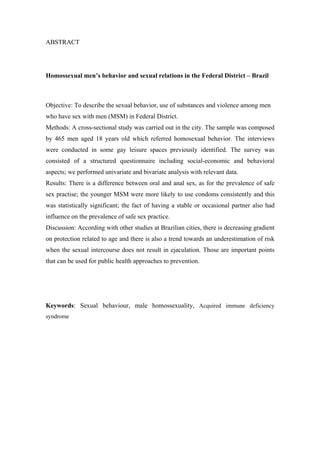 ABSTRACT




Homossexual men’s behavior and sexual relations in the Federal District – Brazil



Objective: To describe the sexual behavior, use of substances and violence among men
who have sex with men (MSM) in Federal District.
Methods: A cross-sectional study was carried out in the city. The sample was composed
by 465 men aged 18 years old which referred homosexual behavior. The interviews
were conducted in some gay leisure spaces previously identified. The survey was
consisted of a structured questionnaire including social-economic and behavioral
aspects; we performed univariate and bivariate analysis with relevant data.
Results: There is a difference between oral and anal sex, as for the prevalence of safe
sex practise; the younger MSM were more likely to use condoms consistently and this
was statistically significant; the fact of having a stable or occasional partner also had
influence on the prevalence of safe sex practice.
Discussion: According with other studies at Brazilian cities, there is decreasing gradient
on protection related to age and there is also a trend towards an underestimation of risk
when the sexual intercourse does not result in ejaculation. Those are important points
that can be used for public health approaches to prevention.




Keywords: Sexual behaviour, male homossexuality, Acquired immune deficiency
syndrome
 