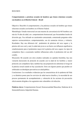 RESUMEN


Comportamiento y prácticas sexuales de hombres que tienen relaciones sexuales
con hombres en el Distrito Federal – Brasil


Objectivo: Describir el comportamiento y las prácticas sexuales de hombres que tienen
relaciones sexuales con hombres en el Distrito Federal.
Metodología: Estudio transversal con una muestra de conveniencia de 465 hombres con
más de 18 años de edad, con comportamiento homosexual, que frecuentaban locales de
diversión gay. Fue utilizado un cuestionário estructurado, conteniendo preguntas sobre
aspectos socioeconómicos, comportamentales, uso de sustancias tóxicas y violencia.
Resultados: Hay una diferencia del predominio de prácticas del sexo seguro y la
práctica del sexo oral y anal; la edad más joven es un factor con influencia significativa
estadisticamente para el predominio mayor de la práctica del sexo seguro; los tipos de
compañeros fijos u ocasionales también influenciam sobre el predominio del uso del
condón.
Discussión: De acuerdo con otros estudios realizados en capitales brasileñas, hay una
variación decreciente de proteción de acuerdo con la edad de los hombres y menor
proteción con compañeros fijos; también hay una propensión de subestimar el riesgo de
la práctica sexual cuando no hay eyaculación. Estos son algunos puntos que pueden ser
enfatizados en abordajens preventivas en salud pública.
Conclusiones: Los resultados evidencian que las características de la epidemia del Sida
y su dinámica ponen para los servicios de salud nuevos desafíos y la necesidad de um
proceso permanente de acompañamiento y valoración de las acciones de prevención
efectivamente dirigidas a los segmentos más vulnerables a la infección.


Palabras claves: Comportamiento Sexual; Homosexualidad Masculina; Síndrome de la
Inmunodeficiencia Adquirida Humana.
 