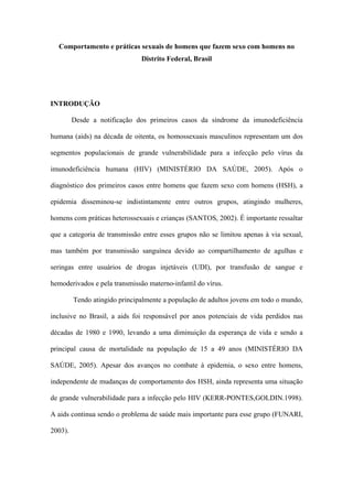 Comportamento e práticas sexuais de homens que fazem sexo com homens no
                               Distrito Federal, Brasil




INTRODUÇÃO

         Desde a notificação dos primeiros casos da síndrome da imunodeficiência

humana (aids) na década de oitenta, os homossexuais masculinos representam um dos

segmentos populacionais de grande vulnerabilidade para a infecção pelo vírus da

imunodeficiência humana (HIV) (MINISTÉRIO DA SAÚDE, 2005). Após o

diagnóstico dos primeiros casos entre homens que fazem sexo com homens (HSH), a

epidemia disseminou-se indistintamente entre outros grupos, atingindo mulheres,

homens com práticas heterossexuais e crianças (SANTOS, 2002). É importante ressaltar

que a categoria de transmissão entre esses grupos não se limitou apenas à via sexual,

mas também por transmissão sanguínea devido ao compartilhamento de agulhas e

seringas entre usuários de drogas injetáveis (UDI), por transfusão de sangue e

hemoderivados e pela transmissão materno-infantil do vírus.

         Tendo atingido principalmente a população de adultos jovens em todo o mundo,

inclusive no Brasil, a aids foi responsável por anos potenciais de vida perdidos nas

décadas de 1980 e 1990, levando a uma diminuição da esperança de vida e sendo a

principal causa de mortalidade na população de 15 a 49 anos (MINISTÉRIO DA

SAÚDE, 2005). Apesar dos avanços no combate à epidemia, o sexo entre homens,

independente de mudanças de comportamento dos HSH, ainda representa uma situação

de grande vulnerabilidade para a infecção pelo HIV (KERR-PONTES,GOLDIN.1998).

A aids continua sendo o problema de saúde mais importante para esse grupo (FUNARI,

2003).
 