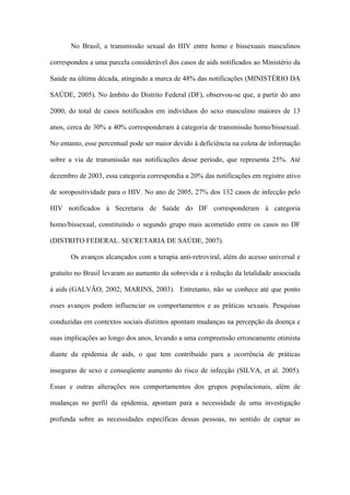 No Brasil, a transmissão sexual do HIV entre homo e bissexuais masculinos

correspondeu a uma parcela considerável dos casos de aids notificados ao Ministério da

Saúde na última década, atingindo a marca de 48% das notificações (MINISTÉRIO DA

SAÚDE, 2005). No âmbito do Distrito Federal (DF), observou-se que, a partir do ano

2000, do total de casos notificados em indivíduos do sexo masculino maiores de 13

anos, cerca de 30% a 40% corresponderam à categoria de transmissão homo/bissexual.

No entanto, esse percentual pode ser maior devido à deficiência na coleta de informação

sobre a via de transmissão nas notificações desse período, que representa 25%. Até

dezembro de 2003, essa categoria correspondia a 20% das notificações em registro ativo

de soropositividade para o HIV. No ano de 2005, 27% dos 132 casos de infecção pelo

HIV notificados à Secretaria de Saúde do DF corresponderam à categoria

homo/bissexual, constituindo o segundo grupo mais acometido entre os casos no DF

(DISTRITO FEDERAL. SECRETARIA DE SAÚDE, 2007).

       Os avanços alcançados com a terapia anti-retroviral, além do acesso universal e

gratuito no Brasil levaram ao aumento da sobrevida e à redução da letalidade associada

à aids (GALVÃO, 2002; MARINS, 2003). Entretanto, não se conhece até que ponto

esses avanços podem influenciar os comportamentos e as práticas sexuais. Pesquisas

conduzidas em contextos sociais distintos apontam mudanças na percepção da doença e

suas implicações ao longo dos anos, levando a uma compreensão erroneamente otimista

diante da epidemia de aids, o que tem contribuído para a ocorrência de práticas

inseguras de sexo e conseqüente aumento do risco de infecção (SILVA, et al. 2005).

Essas e outras alterações nos comportamentos dos grupos populacionais, além de

mudanças no perfil da epidemia, apontam para a necessidade de uma investigação

profunda sobre as necessidades específicas dessas pessoas, no sentido de captar as
 