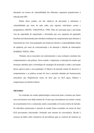 alterações em termos da vulnerabilidade dos diferentes segmentos populacionais à

infecção pelo HIV.

       Diante desse cenário, um dos objetivos da prevenção é minimizar a

vulnerabilidade por meio da ação sobre seus aspectos individuais, sociais e

programáticos (MANN, TARANTOLA, 1996). Parte da motivação para a prevenção

vem da capacidade de organização e articulação que esse segmento da população

brasileira tem demonstrado para introduzir mudanças de comportamento para diminuir a

transmissão do vírus. Essa população tem lutado por direitos e responsabilidades diante

da epidemia, por meio da conscientização e da obtenção e difusão de informações

(PARKER, TERTO, 1998).

        Portanto, faz-se necessário um monitoramento e uma avaliação constantes dos

comportamentos e das práticas. Nesse sentido, é importante a realização de estudos que

forneçam subsídios para a formulação de estratégias de promoção à saúde e prevenção

desses agravos junto a essa população. O objetivo do presente estudo foi descrever o

comportamento e as práticas sexuais de risco e proteção adotadas por homossexuais

masculinos que freqüentavam locais de lazer gay ou GLS (gays, lésbicas e

simpatizantes) no Distrito Federal.



MÉTODOS

       Foi realizado um estudo epidemiológico transversal junto a homens que fazem

sexo com homens com idade mínima de 18 anos que concordassem em assinar o termo

de consentimento livre e esclarecido, tendo a maioridade civil como critério de inclusão.

Os indivíduos pertencentes à amostra do estudo foram recrutados em locais de lazer

GLS previamente selecionados, formando uma amostra de conveniência. Devido à

escassez de dados sobre estimativas de prevalências para as variáveis de interesse na
 