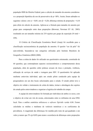 população HSH do Distrito Federal, para o cálculo do tamanho da amostra considerou-

se a proporção hipotética de uso de preservativo de p= 80%. Assim, foram adotados os

seguintes valores: erro α = 0,05; erro β = 0,20; diferença mínima de proporções = 0,10

para efeito de cálculo da amostra. Aplicou-se a fórmula para tamanho de amostra por

grupo para comparação entre duas proporções (Browner, Newman ET AL. 2003)

resultando em um tamanho mínimo de 219 sujeitos por grupo de exposição (N total =

438).

        O Critério de Classificação Econômica Brasil (Anep) foi escolhido para a

classificação socioeconômica da população da amostra. O quesito “cor da pele” foi

auto-referido, baseando-se nas categorias utilizadas pelo Instituto Brasileiro de

Geografia e Estatística (IBGE,2000).

        Para a coleta de dados foi utilizado um questionário estruturado, constituído de

64 questões, que contemplaram aspectos socioeconômicos e comportamentais dessa

população, além de questões sobre práticas sexuais de risco e proteção, violência,

utilização de serviços de saúde e testagem para HIV. O questionário foi aplicado

mediante entrevista individual, após um estudo piloto conduzido pela equipe de

pesquisadores em um dos locais selecionados para o estudo. O estudo piloto teve o

objetivo de validar o instrumento de coleta de dados, treinar a abordagem dos sujeitos

do estudo pelos entrevistadores e organizar a logística do trabalho de campo.

        A equipe de entrevistadores foi formada por indivíduos de ambos os sexos, com

o objetivo de evitar um viés de escuta, selecionados entre os militantes de uma ONG

local. Para a análise estatística utilizou-se o software Epi-info versão 6.04. Foram

calculadas as médias e medianas de variáveis numéricas e os coeficientes de

prevalência. A magnitude das diferenças foi medida pelo teste do qui-quadrado e um

valor p menor que 5% (p<0,05) para testar a ocorrência de diferenças entre proporções
 