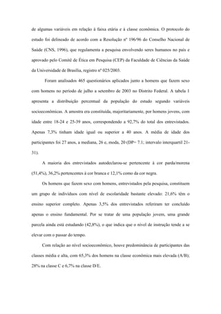 de algumas variáveis em relação à faixa etária e à classe econômica. O protocolo do

estudo foi delineado de acordo com a Resolução nº 196/96 do Conselho Nacional de

Saúde (CNS, 1996), que regulamenta a pesquisa envolvendo seres humanos no país e

aprovado pelo Comitê de Ética em Pesquisa (CEP) da Faculdade de Ciências da Saúde

da Universidade de Brasília, registro nº 025/2003.

        Foram analisados 465 questionários aplicados junto a homens que fazem sexo

com homens no período de julho a setembro de 2003 no Distrito Federal. A tabela 1

apresenta a distribuição percentual da população do estudo segundo variáveis

socioeconômicas. A amostra era constituída, majoritariamente, por homens jovens, com

idade entre 18-24 e 25-39 anos, correspondendo a 92,7% do total dos entrevistados.

Apenas 7,3% tinham idade igual ou superior a 40 anos. A média de idade dos

participantes foi 27 anos, a mediana, 26 e, moda, 20 (DP= 7.1; intervalo interquartil 21-

31).

       A maioria dos entrevistados autodeclarou-se pertencente à cor parda/morena

(51,4%), 36,2% pertencentes à cor branca e 12,1% como da cor negra.

       Os homens que fazem sexo com homens, entrevistados pela pesquisa, constituem

um grupo de indivíduos com nível de escolaridade bastante elevado: 21,6% têm o

ensino superior completo. Apenas 3,5% dos entrevistados referiram ter concluído

apenas o ensino fundamental. Por se tratar de uma população jovem, uma grande

parcela ainda está estudando (42,8%), o que indica que o nível de instrução tende a se

elevar com o passar do tempo.

       Com relação ao nível socioeconômico, houve predominância de participantes das

classes média e alta, com 65,3% dos homens na classe econômica mais elevada (A/B);

28% na classe C e 6,7% na classe D/E.
 