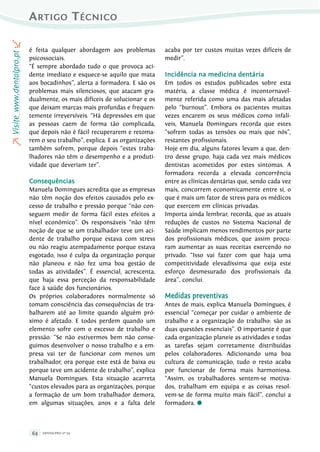 DENTALpro nº 5464
Artigo TécnicorVisitewww.dentalpro.pto
é feita qualquer abordagem aos problemas
psicossociais.
“É sempre abordado tudo o que provoca aci-
dente imediato e esquece-se aquilo que mata
aos bocadinhos”, alerta a formadora. E são os
problemas mais silenciosos, que atacam gra-
dualmente, os mais difíceis de solucionar e os
que deixam marcas mais profundas e frequen-
temente irreversíveis. “Há depressões em que
as pessoas caem de forma tão complicada,
que depois não é fácil recuperarem e retoma-
rem o seu trabalho”, explica. E as organizações
também sofrem, porque depois “estes traba-
lhadores não têm o desempenho e a produti-
vidade que deveriam ter”.
Consequências
Manuela Domingues acredita que as empresas
não têm noção dos efeitos causados pelo ex-
cesso de trabalho e pressão porque “não con-
seguem medir de forma fácil estes efeitos a
nível económico”. Os responsáveis “não têm
noção de que se um trabalhador teve um aci-
dente de trabalho porque estava com stress
ou não reagiu atempadamente porque estava
esgotado, isso é culpa da organização porque
não planeou e não fez uma boa gestão de
todas as atividades”. É essencial, acrescenta,
que haja essa perceção da responsabilidade
face à saúde dos funcionários.
Os próprios colaboradores normalmente só
tomam consciência das consequências de tra-
balharem até ao limite quando alguém pró-
ximo é afetado. E todos perdem quando um
elemento sofre com o excesso de trabalho e
pressão. “Se não estivermos bem não conse-
guimos desenvolver o nosso trabalho e a em-
presa vai ter de funcionar com menos um
trabalhador, ora porque este está de baixa ou
porque teve um acidente de trabalho”, explica
Manuela Domingues. Esta situação acarreta
“custos elevados para as organizações, porque
a formação de um bom trabalhador demora,
em algumas situações, anos e a falta dele
acaba por ter custos muitas vezes difíceis de
medir”.
Incidência na medicina dentária
Em todos os estudos publicados sobre esta
matéria, a classe médica é incontornavel-
mente referida como uma das mais afetadas
pelo “burnout”. Embora os pacientes muitas
vezes encarem os seus médicos como infalí-
veis, Manuela Domingues recorda que estes
“sofrem todas as tensões ou mais que nós”,
restantes profissionais.
Hoje em dia, alguns fatores levam a que, den-
tro desse grupo, haja cada vez mais médicos
dentistas acometidos por estes sintomas. A
formadora recorda a elevada concorrência
entre as clínicas dentárias que, sendo cada vez
mais, concorrem economicamente entre si, o
que é mais um fator de stress para os médicos
que exercem em clínicas privadas.
Importa ainda lembrar, recorda, que as atuais
reduções de custos no Sistema Nacional de
Saúde implicam menos rendimentos por parte
dos profissionais médicos, que assim procu-
ram aumentar as suas receitas exercendo no
privado. “Isso vai fazer com que haja uma
competitividade elevadíssima que exija este
esforço desmesurado dos profissionais da
área”, conclui.
Medidas preventivas
Antes de mais, explica Manuela Domingues, é
essencial “começar por cuidar o ambiente de
trabalho e a organização do trabalho: são as
duas questões essenciais”. O importante é que
cada organização planeie as atividades e todas
as tarefas sejam corretamente distribuídas
pelos colaboradores. Adicionando uma boa
cultura de comunicação, tudo o resto acaba
por funcionar de forma mais harmoniosa.
“Assim, os trabalhadores sentem-se motiva-
dos, trabalham em equipa e as coisas resol-
vem-se de forma muito mais fácil”, conclui a
formadora. ●
 