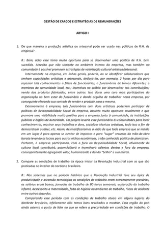 GESTÃO DE CARGOS E ESTRATÉGIAS DE REMUNERAÇÕES


                                            ARTIGO I



1. De que maneira a produção artística ou artesanal pode ser usada nas políticas de R.H. da
   empresa?

   R.: Bom, acho esse tema muito oportuno para se desenvolver uma política de R.H. bem
   sucedida. Acredito que não somente no ambiente interno da empresa, mas também na
   comunidade é possível promover estratégias de valorização cultural artística/artesanal.
      Internamente na empresa, em linhas gerais, poderia, ao se identificar colaboradores que
   tenham capacidades artísticas e artesanais, deslocá-los, por exemplo, 2 horas por dia para
   repassar tais conhecimentos a filhos de funcionários, a funcionários de turnos diferentes, a
   membros da comunidade local, etc.; incentivos no salário por desenvolver tais contribuições;
   venda dos produtos fabricados, entre outros. Isso daria uma cara mais participativa da
   organização no bem estar do funcionário e dando orgulho de trabalhar nesta empresa, por
   conseguinte elevando sua vontade de render e produzir para a mesma.
      Externamente à empresa, tais funcionários com dons artísticos poderiam participar de
   políticas de Responsabilidade Social da empresa, assunto muito oportuno atualmente e que
   promove uma visibilidade muito positiva para a empresa junto à comunidade, às instituições
   públicas e órgãos de autoridade. Tal projeto levaria esse funcionário às comunidades para levar
   conhecimentos, mostrar seus trabalhos e dons, socializar técnicas artísticas, tudo isso a fim de
   democratizar o saber, etc. Assim, desmistificaríamos a visão de que toda empresa que se instala
   em um lugar é para apenas se isentar de impostos e para “sugar” recursos da mão-de-obra
   barata levando os lucros para outros nichos econômicos, a tão conhecida política de plantation.
   Portanto, a empresa participando, com o foco na Responsabilidade Social, ativamente da
   cultura local contribuirá, potencializará e incentivará talentos dentro e fora da empresa,
   conseqüentemente agregando valor, humanizando e dando “brilho” a sua marca.

2. Compare as condições de trabalho da época inicial da Revolução Industrial com as que são
   praticadas no interior do nordeste brasileiro.

   R.: Nós sabemos que no período histórico que a Revolução Industrial teve seu ápice de
   produtividade e ascensão tecnológica as condições de trabalho eram extremamente precárias,
   os salários eram baixos, jornadas de trabalho de 80 horas semanais, exploração do trabalho
   infantil, desrespeito a maternidade, falta de higiene no ambiente de trabalho, riscos de acidente
   entre outros absurdos.
      Comparando esse período com as condições de trabalho atuais em alguns lugares do
   Nordeste brasileiro, infelizmente não temos bons resultados a mostrar. Essa região do país
   ainda ostenta o posto de líder no que se refere a precariedade em condições de trabalho. O
 