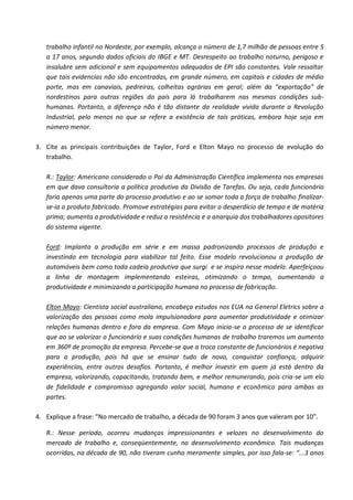 trabalho infantil no Nordeste, por exemplo, alcança o número de 1,7 milhão de pessoas entre 5
   a 17 anos, segundo dados oficiais do IBGE e MT. Desrespeito ao trabalho noturno, perigoso e
   insalubre sem adicional e sem equipamentos adequados de EPI são constantes. Vale ressaltar
   que tais evidencias não são encontradas, em grande número, em capitais e cidades de médio
   porte, mas em canaviais, pedreiras, colheitas agrárias em geral; além da “exportação” de
   nordestinos para outras regiões do país para lá trabalharem nas mesmas condições sub-
   humanas. Portanto, a diferença não é tão distante da realidade vivida durante a Revolução
   Industrial, pelo menos no que se refere a existência de tais práticas, embora hoje seja em
   número menor.

3. Cite as principais contribuições de Taylor, Ford e Elton Mayo no processo de evolução do
   trabalho.

   R.: Taylor: Americano considerado o Pai da Administração Científica implementa nas empresas
   em que dava consultoria a política produtiva da Divisão de Tarefas. Ou seja, cada funcionário
   faria apenas uma parte do processo produtivo e ao se somar toda a força de trabalho finalizar-
   se-ia o produto fabricado. Promove estratégias para evitar o desperdício de tempo e de matéria
   prima; aumenta a produtividade e reduz a resistência e a anarquia dos trabalhadores opositores
   do sistema vigente.

   Ford: Implanta a produção em série e em massa padronizando processos de produção e
   investindo em tecnologia para viabilizar tal feito. Esse modelo revolucionou a produção de
   automóveis bem como toda cadeia produtiva que surgi e se inspira nesse modelo. Aperfeiçoou
   a linha de montagem implementando esteiras, otimizando o tempo, aumentando a
   produtividade e minimizando a participação humana no processo de fabricação.

   Elton Mayo: Cientista social australiano, encabeça estudos nos EUA na General Eletrics sobre a
   valorização das pessoas como mola impulsionadora para aumentar produtividade e otimizar
   relações humanas dentro e fora da empresa. Com Mayo inicia-se o processo de se identificar
   que ao se valorizar o funcionário e suas condições humanas de trabalho traremos um aumento
   em 360º de promoção da empresa. Percebe-se que a troca constante de funcionários é negativa
   para a produção, pois há que se ensinar tudo de novo, conquistar confiança, adquirir
   experiências, entre outros desafios. Portanto, é melhor investir em quem já está dentro da
   empresa, valorizando, capacitando, tratando bem, e melhor remunerando, pois cria-se um elo
   de fidelidade e compromisso agregando valor social, humano e econômico para ambas as
   partes.

4. Explique a frase: “No mercado de trabalho, a década de 90 foram 3 anos que valeram por 10”.

   R.: Nesse período, ocorreu mudanças impressionantes e velozes no desenvolvimento do
   mercado de trabalho e, conseqüentemente, no desenvolvimento econômico. Tais mudanças
   ocorridas, na década de 90, não tiveram cunho meramente simples, por isso fala-se: “...3 anos
 