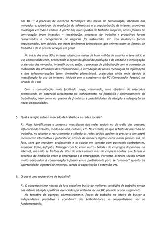 em 10...”; o processo de inovação tecnológica dos meios de comunicação, abertura dos
   mercados e, sobretudo, da revolução da informática e a popularização da internet promoveu
   mudanças em toda a cadeia. A partir daí, novos postos de trabalho surgiram, novas formas de
   contratação foram inseridas – terceirização, processos de trabalho e produtivos foram
   reinventados, a reengenharia de negócios foi instaurada, etc. Tais mudanças foram
   impulsionadas, sem dúvida, por esses fenômenos tecnológicos que reinventaram as formas de
   trabalho e de se prestar serviços em geral.

      No início dos anos 90 a internet alcança a marca de hum milhão de usuários e teve início o
   uso comercial da rede, provocando a expansão global da produção e do capital e a interligação
   acelerada dos mercados. Intensificou-se, então, o processo de globalização com o aumento da
   mobilidade das atividades das transnacionais, a introdução de novas tecnologias da informação
   e das telecomunicações (com dimensões planetárias), aceleradas ainda mais devido à
   massificação do uso da Internet, iniciada com o surgimento do PC (Computador Pessoal) na
   década de 1980.

      Com a comunicação mais facilitada surge, resumindo, uma abertura de mercados
   promovendo um potencial crescimento no conhecimento, na formação e aprimoramento do
   trabalhador, bem como na quebra de fronteiras e possibilidades de atuação e adequação às
   novas oportunidades.



5. Qual a relação entre o mercado de trabalho e as redes sociais?

   R.: Hoje, identificamos a presença massificada das redes sociais no dia-a-dia das pessoas;
   influenciando atitudes, modos de vida, culturas, etc. No entanto, no que se trata de mercado de
   trabalho, no tocante a recrutamento e seleção as redes sociais podem se prestar a um papel
   meramente informativo e publicitário; através de banners digitais entre outras formas. Há, de
   fato, sites que recrutam profissionais e os coloca em contato com potenciais contratantes,
   exemplo: Catho, Infojobs, Manager.com.br, entre outros balcões de empregos disponíveis na
   internet, mas não se tratam de sites de redes sociais mas de empresas online que fazem o
   processo de mediação entre o empregado e o empregador. Portanto, as redes sociais seriam
   muito adequadas à comunicação informal entre profissionais para se “antenar” quanto às
   oportunidades vigentes de emprego, cursos de capacitação e extensão, etc.


6. O que é uma cooperativa de trabalho?

   R.: O cooperativismo nasceu da luta social em busca de melhores condições de trabalho tendo
   em vista as situações práticas vivenciadas por volta do século XIX, período de seu surgimento.
      Na tentativa de agregar, alternativamente, forças de trabalho no intuito de buscar a
   independência produtiva e econômica dos trabalhadores, o cooperativismo vai se
   fundamentando.
 