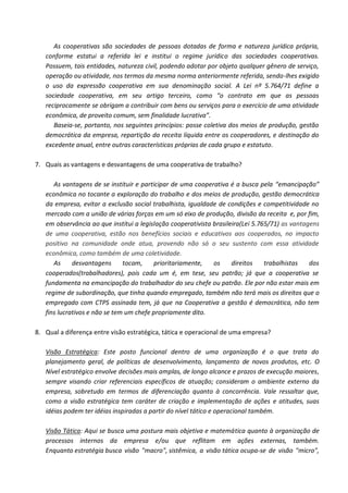As cooperativas são sociedades de pessoas dotadas de forma e natureza jurídica própria,
   conforme estatui a referida lei e institui o regime jurídico das sociedades cooperativas.
   Possuem, tais entidades, natureza civil, podendo adotar por objeto qualquer gênero de serviço,
   operação ou atividade, nos termos da mesma norma anteriormente referida, sendo-lhes exigido
   o uso da expressão cooperativa em sua denominação social. A Lei nº 5.764/71 define a
   sociedade cooperativa, em seu artigo terceiro, como “o contrato em que as pessoas
   reciprocamente se obrigam a contribuir com bens ou serviços para o exercício de uma atividade
   econômica, de proveito comum, sem finalidade lucrativa”.
      Baseia-se, portanto, nos seguintes princípios: posse coletiva dos meios de produção, gestão
   democrática da empresa, repartição da receita líquida entre os cooperadores, e destinação do
   excedente anual, entre outras características próprias de cada grupo e estatuto.

7. Quais as vantagens e desvantagens de uma cooperativa de trabalho?

      As vantagens de se instituir e participar de uma cooperativa é a busca pela “emancipação”
   econômica no tocante a exploração do trabalho e dos meios de produção, gestão democrática
   da empresa, evitar a exclusão social trabalhista, igualdade de condições e competitividade no
   mercado com a união de várias forças em um só eixo de produção, divisão da receita e, por fim,
   em observância ao que institui a legislação cooperativista brasileira(Lei 5.765/71) as vantagens
   de uma cooperativa, estão nos benefícios sociais e educativos aos cooperados, no impacto
   positivo na comunidade onde atua, provendo não só o seu sustento com essa atividade
   econômica, como também de uma coletividade.
      As     desvantagens      tocam,     prioritariamente,   os     direitos    trabalhistas   dos
   cooperados(trabalhadores), pois cada um é, em tese, seu patrão; já que a cooperativa se
   fundamenta na emancipação do trabalhador do seu chefe ou patrão. Ele por não estar mais em
   regime de subordinação, que tinha quando empregado, também não terá mais os direitos que o
   empregado com CTPS assinada tem, já que na Cooperativa a gestão é democrática, não tem
   fins lucrativos e não se tem um chefe propriamente dito.

8. Qual a diferença entre visão estratégica, tática e operacional de uma empresa?

   Visão Estratégica: Este posto funcional dentro de uma organização é o que trata do
   planejamento geral, de políticas de desenvolvimento, lançamento de novos produtos, etc. O
   Nível estratégico envolve decisões mais amplas, de longo alcance e prazos de execução maiores,
   sempre visando criar referenciais específicos de atuação; consideram o ambiente externo da
   empresa, sobretudo em termos de diferenciação quanto à concorrência. Vale ressaltar que,
   como a visão estratégica tem caráter de criação e implementação de ações e atitudes, suas
   idéias podem ter idéias inspiradas a partir do nível tático e operacional também.

   Visão Tática: Aqui se busca uma postura mais objetiva e matemática quanto à organização de
   processos internos da empresa e/ou que reflitam em ações externas, também.
   Enquanto estratégia busca visão "macro", sistêmica, a visão tática ocupa-se de visão "micro",
 