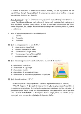 no sentido de elementar ou particular em relação ao todo, não em importância mas em
   especificidade. Exemplo é a contabilidade de uma empresa que tem de ser perfeita e vista com
   olhos de águia: atentos e concentrados.

   Visão Operacional: É o que poderíamos chamar popularmente de visão de quem mete a mão na
   massa. É a visão do colaborador mais próximo do cliente, mais envolvido direta e diariamente
   como o processo produtivo. São ocupações de linha de montagem, caracterizam por tarefas
   simples e repetidas, por exemplo. No entanto é esta visão que dar qualidade prática ao produto,
   ao acabamento.

9. Quais os principais departamentos de uma empresa?
      I. Vendas;
     II. Produção;
    III.   Financeiro.

10. Quais os principais setores da área de R.H.?
       I. Departamento Pessoal (DP)
      II. Cargos e Remunerações (C&R)
     III.  Recrutamento e Seleção (R&S)
     IV.   Treinamento e Desenvolvimento (T&D)
      V.   Avaliação do Desempenho (A&D)

11. Quais são as categorias das necessidades humanas da pirâmide de trabalho?

    1)   Necessidades Fisiológicas;
    2)   Necessidades de Segurança;
    3)   Necessidades Sociais;
    4)   Necessidades de Auto-Estima(Status);
    5)   Necessidades de Auto-Realização(Mentais e Espirituais)

12. Quais são as áreas de um P.Q.V.T?

      Saúde Física, Saúde Emocional, Mental e Espiritual, Higiene e Segurança no Trabalho.
      O P.Q.V.T, Programa de Qualidade de Vida no Trabalho, busca agir junto aos funcionários de
   forma abrangente e holística, desenvolvendo e aplicando atividades em prol dos indicadores de
   qualidades citados. Desta forma, este programa envolve uma preocupação com o bem-estar
   geral e a saúde do trabalhador no desempenho de suas tarefas, tanto nos aspectos físicos e
   ambientais, como nos aspectos psicológicos do local de trabalho.
 