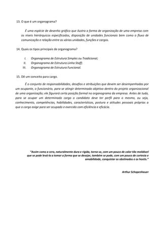 13. O que é um organograma?

       É uma espécie de desenho gráfico que ilustra a forma de organização de uma empresa com
    os níveis hierárquicos especificados, disposição de unidades funcionais bem como o fluxo de
    comunicação e relação entre as várias unidades, funções e cargos.

14. Quais os tipos principais de organograma?

       I.      Organograma de Estrutura Simples ou Tradicional;
      II.      Organograma de Estrutura Linha Staff;
     III.      Organograma de Estrutura Funcional.

15. Dê um conceito para cargo.

       É o conjunto de responsabilidades, desafios e atribuições que devem ser desempenhadas por
um ocupante, o funcionário, para se atingir determinado objetivo dentro do projeto organizacional
de uma organização; ele figurará certa posição formal no organograma da empresa. Antes de tudo,
para se ocupar um determinado cargo o candidato deve ter perfil para o mesmo, ou seja,
conhecimento, competências, habilidades, características, postura e atitudes pessoais próprias a
que o cargo exige para ser ocupado e exercido com eficiência e eficácia.




              “Assim como a cera, naturalmente dura e rígida, torna-se, com um pouco de calor tão moldável
            que se pode levá-la a tomar a forma que se desejar, também se pode, com um pouco de cortesia e
                                                          amabilidade, conquistar os obstinados e os hostis.”



                                                                                       Arthur Schopenhauer
 