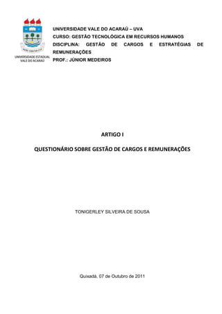 UNIVERSIDADE VALE DO ACARAÚ – UVA
     CURSO: GESTÃO TECNOLÓGICA EM RECURSOS HUMANOS
     DISCIPLINA:     GESTÃO      DE    CARGOS       E   ESTRATÉGIAS   DE
     REMUNERAÇÕES
     PROF.: JÚNIOR MEDEIROS




                            ARTIGO I

QUESTIONÁRIO SOBRE GESTÃO DE CARGOS E REMUNERAÇÕES




              TONIGERLEY SILVEIRA DE SOUSA




                   Quixadá, 07 de Outubro de 2011
 