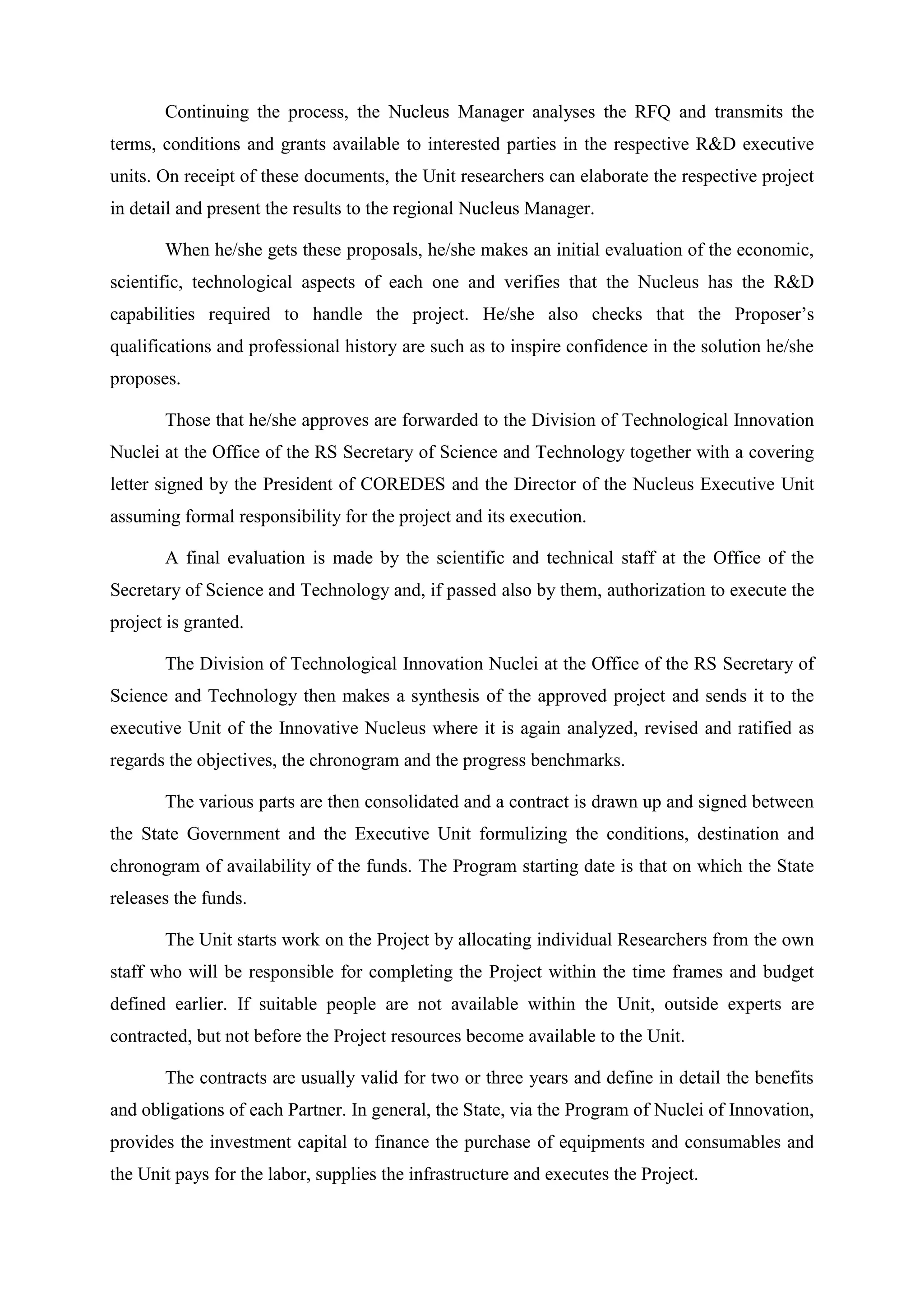 Continuing the process, the Nucleus Manager analyses the RFQ and transmits the
terms, conditions and grants available to interested parties in the respective R&D executive
units. On receipt of these documents, the Unit researchers can elaborate the respective project
in detail and present the results to the regional Nucleus Manager.

       When he/she gets these proposals, he/she makes an initial evaluation of the economic,
scientific, technological aspects of each one and verifies that the Nucleus has the R&D
capabilities required to handle the project. He/she also checks that the Proposer’s
qualifications and professional history are such as to inspire confidence in the solution he/she
proposes.

       Those that he/she approves are forwarded to the Division of Technological Innovation
Nuclei at the Office of the RS Secretary of Science and Technology together with a covering
letter signed by the President of COREDES and the Director of the Nucleus Executive Unit
assuming formal responsibility for the project and its execution.

       A final evaluation is made by the scientific and technical staff at the Office of the
Secretary of Science and Technology and, if passed also by them, authorization to execute the
project is granted.

       The Division of Technological Innovation Nuclei at the Office of the RS Secretary of
Science and Technology then makes a synthesis of the approved project and sends it to the
executive Unit of the Innovative Nucleus where it is again analyzed, revised and ratified as
regards the objectives, the chronogram and the progress benchmarks.

       The various parts are then consolidated and a contract is drawn up and signed between
the State Government and the Executive Unit formulizing the conditions, destination and
chronogram of availability of the funds. The Program starting date is that on which the State
releases the funds.

       The Unit starts work on the Project by allocating individual Researchers from the own
staff who will be responsible for completing the Project within the time frames and budget
defined earlier. If suitable people are not available within the Unit, outside experts are
contracted, but not before the Project resources become available to the Unit.

       The contracts are usually valid for two or three years and define in detail the benefits
and obligations of each Partner. In general, the State, via the Program of Nuclei of Innovation,
provides the investment capital to finance the purchase of equipments and consumables and
the Unit pays for the labor, supplies the infrastructure and executes the Project.
 