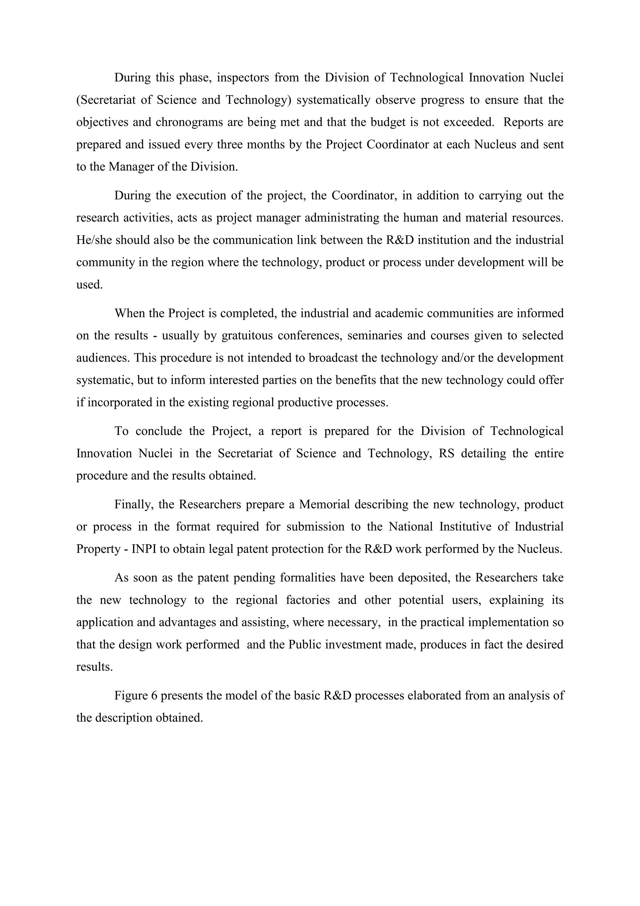 During this phase, inspectors from the Division of Technological Innovation Nuclei
(Secretariat of Science and Technology) systematically observe progress to ensure that the
objectives and chronograms are being met and that the budget is not exceeded. Reports are
prepared and issued every three months by the Project Coordinator at each Nucleus and sent
to the Manager of the Division.

           During the execution of the project, the Coordinator, in addition to carrying out the
research activities, acts as project manager administrating the human and material resources.
He/she should also be the communication link between the R&D institution and the industrial
community in the region where the technology, product or process under development will be
used.

           When the Project is completed, the industrial and academic communities are informed
on the results - usually by gratuitous conferences, seminaries and courses given to selected
audiences. This procedure is not intended to broadcast the technology and/or the development
systematic, but to inform interested parties on the benefits that the new technology could offer
if incorporated in the existing regional productive processes.

           To conclude the Project, a report is prepared for the Division of Technological
Innovation Nuclei in the Secretariat of Science and Technology, RS detailing the entire
procedure and the results obtained.

           Finally, the Researchers prepare a Memorial describing the new technology, product
or process in the format required for submission to the National Institutive of Industrial
Property - INPI to obtain legal patent protection for the R&D work performed by the Nucleus.

           As soon as the patent pending formalities have been deposited, the Researchers take
the new technology to the regional factories and other potential users, explaining its
application and advantages and assisting, where necessary, in the practical implementation so
that the design work performed and the Public investment made, produces in fact the desired
results.

           Figure 6 presents the model of the basic R&D processes elaborated from an analysis of
the description obtained.
 