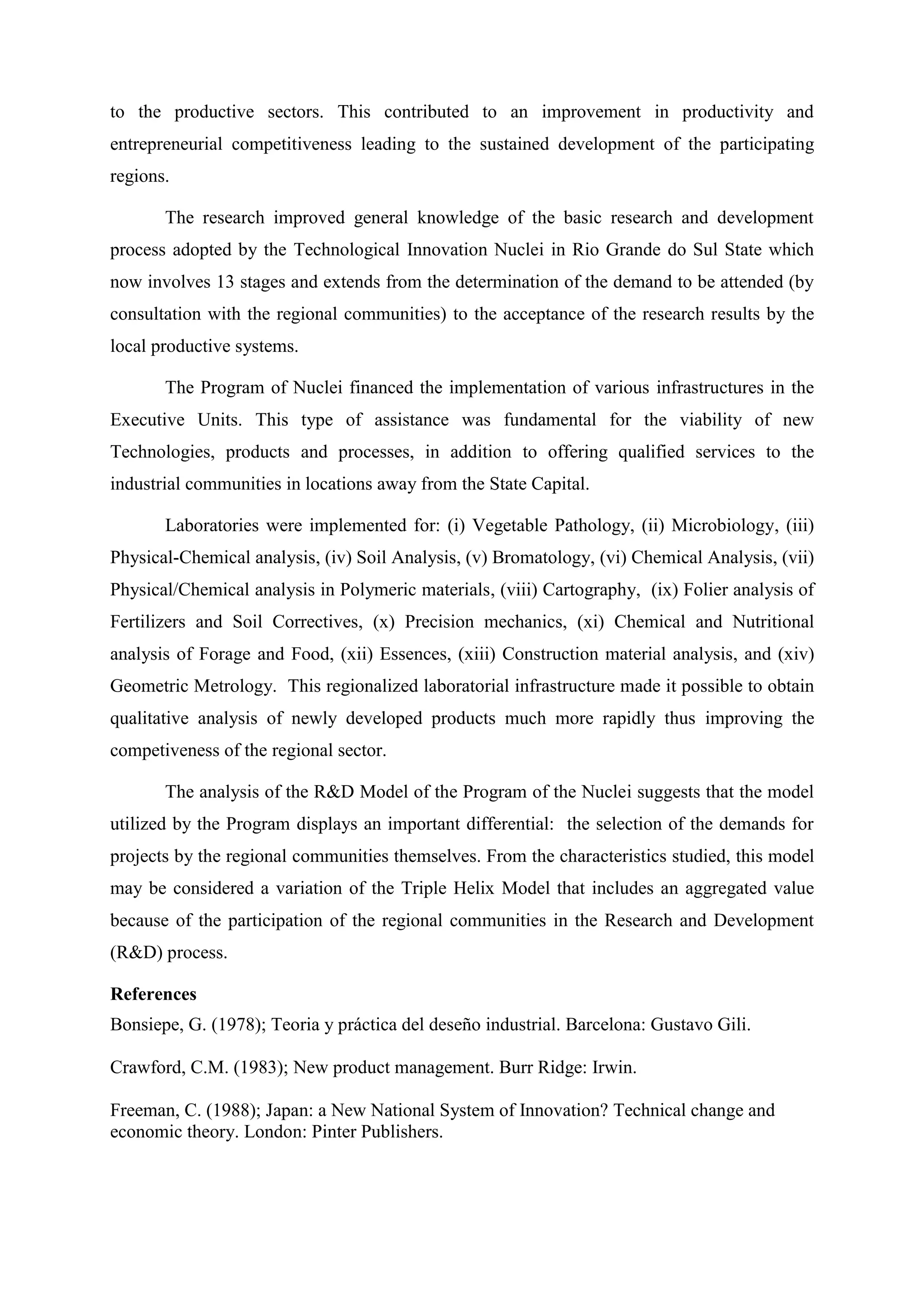 to the productive sectors. This contributed to an improvement in productivity and
entrepreneurial competitiveness leading to the sustained development of the participating
regions.

       The research improved general knowledge of the basic research and development
process adopted by the Technological Innovation Nuclei in Rio Grande do Sul State which
now involves 13 stages and extends from the determination of the demand to be attended (by
consultation with the regional communities) to the acceptance of the research results by the
local productive systems.

       The Program of Nuclei financed the implementation of various infrastructures in the
Executive Units. This type of assistance was fundamental for the viability of new
Technologies, products and processes, in addition to offering qualified services to the
industrial communities in locations away from the State Capital.

       Laboratories were implemented for: (i) Vegetable Pathology, (ii) Microbiology, (iii)
Physical-Chemical analysis, (iv) Soil Analysis, (v) Bromatology, (vi) Chemical Analysis, (vii)
Physical/Chemical analysis in Polymeric materials, (viii) Cartography, (ix) Folier analysis of
Fertilizers and Soil Correctives, (x) Precision mechanics, (xi) Chemical and Nutritional
analysis of Forage and Food, (xii) Essences, (xiii) Construction material analysis, and (xiv)
Geometric Metrology. This regionalized laboratorial infrastructure made it possible to obtain
qualitative analysis of newly developed products much more rapidly thus improving the
competiveness of the regional sector.

       The analysis of the R&D Model of the Program of the Nuclei suggests that the model
utilized by the Program displays an important differential: the selection of the demands for
projects by the regional communities themselves. From the characteristics studied, this model
may be considered a variation of the Triple Helix Model that includes an aggregated value
because of the participation of the regional communities in the Research and Development
(R&D) process.

References
Bonsiepe, G. (1978); Teoria y práctica del deseño industrial. Barcelona: Gustavo Gili.

Crawford, C.M. (1983); New product management. Burr Ridge: Irwin.

Freeman, C. (1988); Japan: a New National System of Innovation? Technical change and
economic theory. London: Pinter Publishers.
 