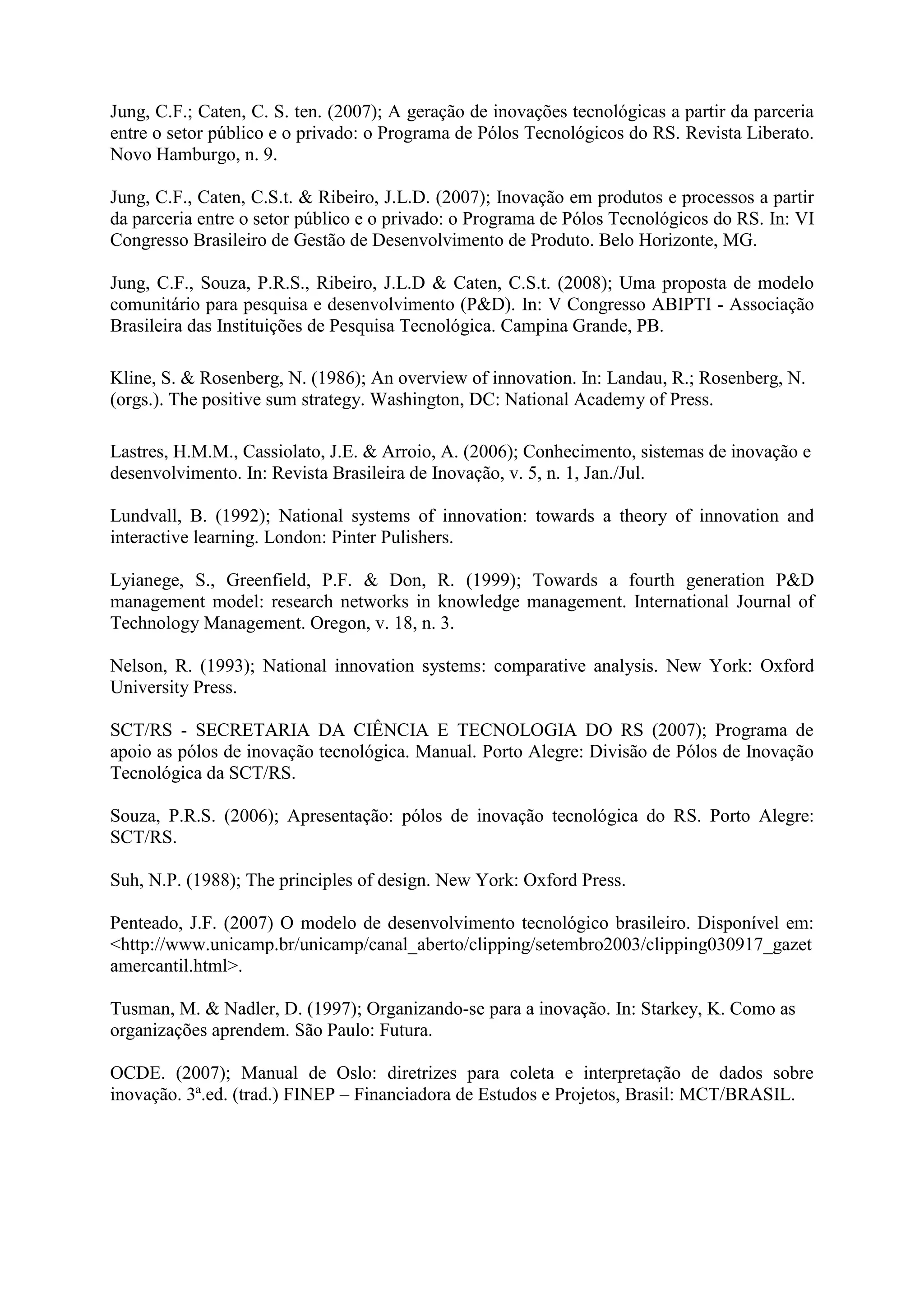 Jung, C.F.; Caten, C. S. ten. (2007); A geração de inovações tecnológicas a partir da parceria
entre o setor público e o privado: o Programa de Pólos Tecnológicos do RS. Revista Liberato.
Novo Hamburgo, n. 9.

Jung, C.F., Caten, C.S.t. & Ribeiro, J.L.D. (2007); Inovação em produtos e processos a partir
da parceria entre o setor público e o privado: o Programa de Pólos Tecnológicos do RS. In: VI
Congresso Brasileiro de Gestão de Desenvolvimento de Produto. Belo Horizonte, MG.

Jung, C.F., Souza, P.R.S., Ribeiro, J.L.D & Caten, C.S.t. (2008); Uma proposta de modelo
comunitário para pesquisa e desenvolvimento (P&D). In: V Congresso ABIPTI - Associação
Brasileira das Instituições de Pesquisa Tecnológica. Campina Grande, PB.

Kline, S. & Rosenberg, N. (1986); An overview of innovation. In: Landau, R.; Rosenberg, N.
(orgs.). The positive sum strategy. Washington, DC: National Academy of Press.

Lastres, H.M.M., Cassiolato, J.E. & Arroio, A. (2006); Conhecimento, sistemas de inovação e
desenvolvimento. In: Revista Brasileira de Inovação, v. 5, n. 1, Jan./Jul.

Lundvall, B. (1992); National systems of innovation: towards a theory of innovation and
interactive learning. London: Pinter Pulishers.

Lyianege, S., Greenfield, P.F. & Don, R. (1999); Towards a fourth generation P&D
management model: research networks in knowledge management. International Journal of
Technology Management. Oregon, v. 18, n. 3.

Nelson, R. (1993); National innovation systems: comparative analysis. New York: Oxford
University Press.

SCT/RS - SECRETARIA DA CIÊNCIA E TECNOLOGIA DO RS (2007); Programa de
apoio as pólos de inovação tecnológica. Manual. Porto Alegre: Divisão de Pólos de Inovação
Tecnológica da SCT/RS.

Souza, P.R.S. (2006); Apresentação: pólos de inovação tecnológica do RS. Porto Alegre:
SCT/RS.

Suh, N.P. (1988); The principles of design. New York: Oxford Press.

Penteado, J.F. (2007) O modelo de desenvolvimento tecnológico brasileiro. Disponível em:
<http://www.unicamp.br/unicamp/canal_aberto/clipping/setembro2003/clipping030917_gazet
amercantil.html>.

Tusman, M. & Nadler, D. (1997); Organizando-se para a inovação. In: Starkey, K. Como as
organizações aprendem. São Paulo: Futura.

OCDE. (2007); Manual de Oslo: diretrizes para coleta e interpretação de dados sobre
inovação. 3ª.ed. (trad.) FINEP – Financiadora de Estudos e Projetos, Brasil: MCT/BRASIL.
 