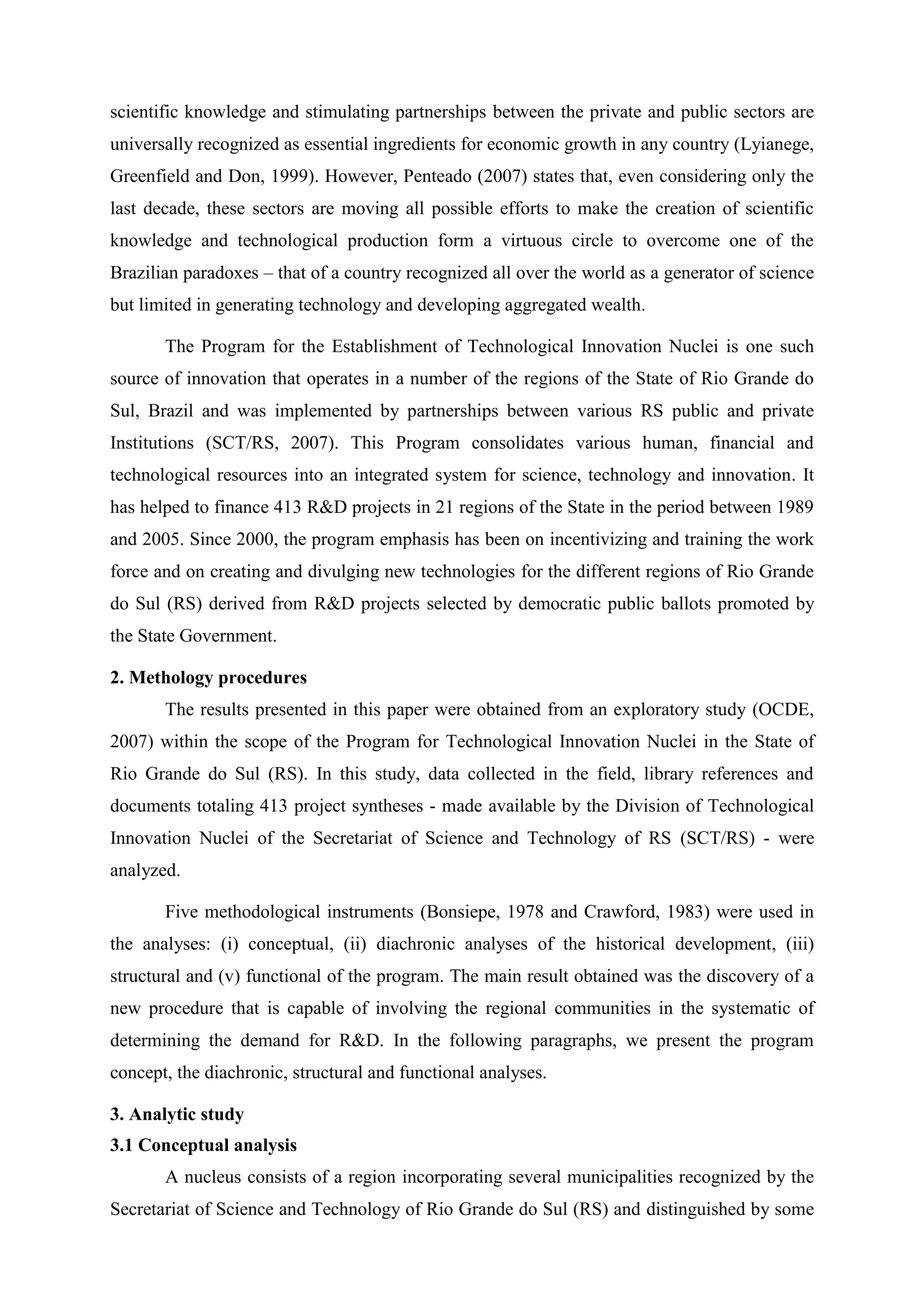 scientific knowledge and stimulating partnerships between the private and public sectors are
universally recognized as essential ingredients for economic growth in any country (Lyianege,
Greenfield and Don, 1999). However, Penteado (2007) states that, even considering only the
last decade, these sectors are moving all possible efforts to make the creation of scientific
knowledge and technological production form a virtuous circle to overcome one of the
Brazilian paradoxes – that of a country recognized all over the world as a generator of science
but limited in generating technology and developing aggregated wealth.

       The Program for the Establishment of Technological Innovation Nuclei is one such
source of innovation that operates in a number of the regions of the State of Rio Grande do
Sul, Brazil and was implemented by partnerships between various RS public and private
Institutions (SCT/RS, 2007). This Program consolidates various human, financial and
technological resources into an integrated system for science, technology and innovation. It
has helped to finance 413 R&D projects in 21 regions of the State in the period between 1989
and 2005. Since 2000, the program emphasis has been on incentivizing and training the work
force and on creating and divulging new technologies for the different regions of Rio Grande
do Sul (RS) derived from R&D projects selected by democratic public ballots promoted by
the State Government.

2. Methology procedures
       The results presented in this paper were obtained from an exploratory study (OCDE,
2007) within the scope of the Program for Technological Innovation Nuclei in the State of
Rio Grande do Sul (RS). In this study, data collected in the field, library references and
documents totaling 413 project syntheses - made available by the Division of Technological
Innovation Nuclei of the Secretariat of Science and Technology of RS (SCT/RS) - were
analyzed.

       Five methodological instruments (Bonsiepe, 1978 and Crawford, 1983) were used in
the analyses: (i) conceptual, (ii) diachronic analyses of the historical development, (iii)
structural and (v) functional of the program. The main result obtained was the discovery of a
new procedure that is capable of involving the regional communities in the systematic of
determining the demand for R&D. In the following paragraphs, we present the program
concept, the diachronic, structural and functional analyses.

3. Analytic study
3.1 Conceptual analysis
       A nucleus consists of a region incorporating several municipalities recognized by the
Secretariat of Science and Technology of Rio Grande do Sul (RS) and distinguished by some
 