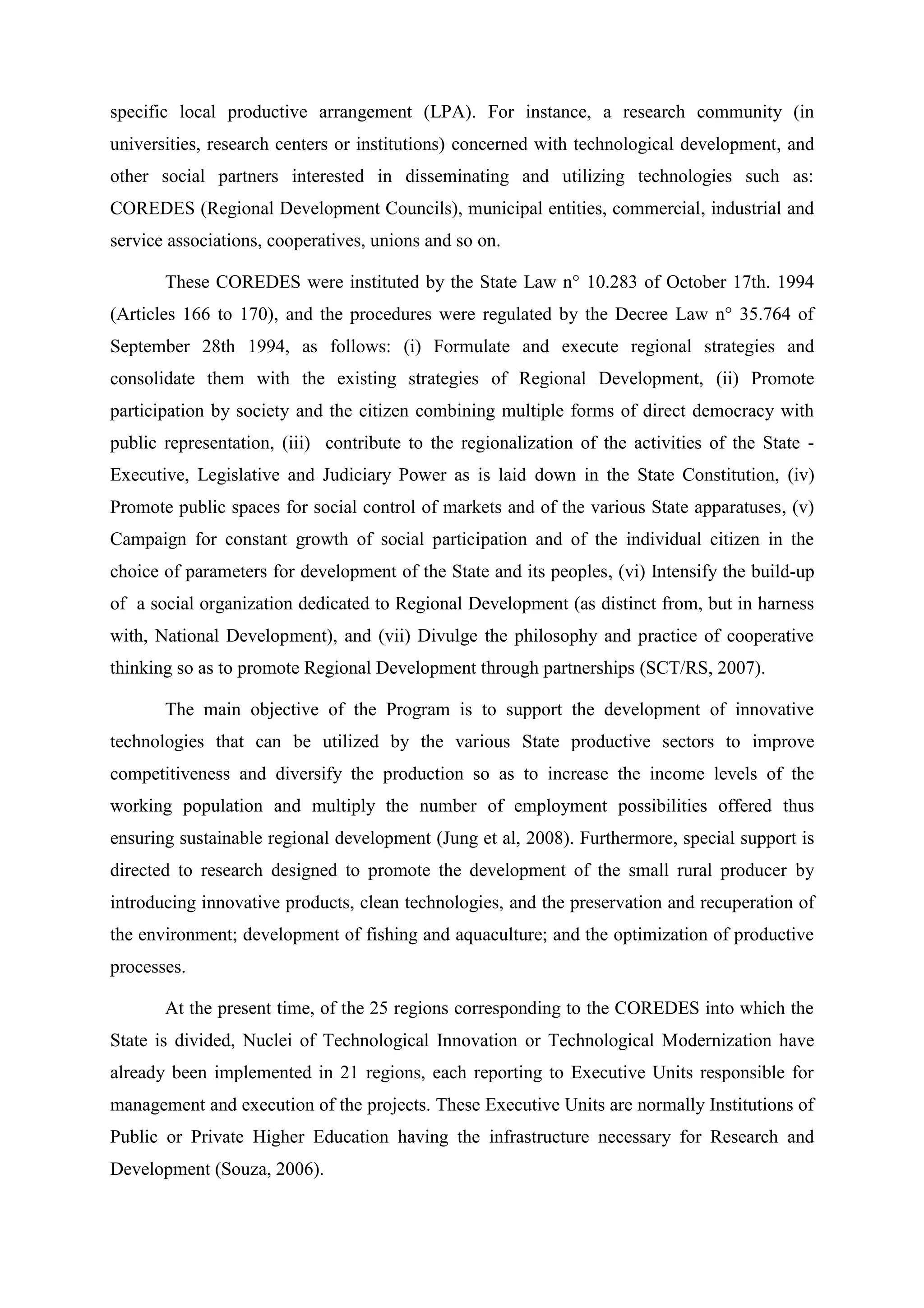 specific local productive arrangement (LPA). For instance, a research community (in
universities, research centers or institutions) concerned with technological development, and
other social partners interested in disseminating and utilizing technologies such as:
COREDES (Regional Development Councils), municipal entities, commercial, industrial and
service associations, cooperatives, unions and so on.

       These COREDES were instituted by the State Law n° 10.283 of October 17th. 1994
(Articles 166 to 170), and the procedures were regulated by the Decree Law n° 35.764 of
September 28th 1994, as follows: (i) Formulate and execute regional strategies and
consolidate them with the existing strategies of Regional Development, (ii) Promote
participation by society and the citizen combining multiple forms of direct democracy with
public representation, (iii) contribute to the regionalization of the activities of the State -
Executive, Legislative and Judiciary Power as is laid down in the State Constitution, (iv)
Promote public spaces for social control of markets and of the various State apparatuses, (v)
Campaign for constant growth of social participation and of the individual citizen in the
choice of parameters for development of the State and its peoples, (vi) Intensify the build-up
of a social organization dedicated to Regional Development (as distinct from, but in harness
with, National Development), and (vii) Divulge the philosophy and practice of cooperative
thinking so as to promote Regional Development through partnerships (SCT/RS, 2007).

       The main objective of the Program is to support the development of innovative
technologies that can be utilized by the various State productive sectors to improve
competitiveness and diversify the production so as to increase the income levels of the
working population and multiply the number of employment possibilities offered thus
ensuring sustainable regional development (Jung et al, 2008). Furthermore, special support is
directed to research designed to promote the development of the small rural producer by
introducing innovative products, clean technologies, and the preservation and recuperation of
the environment; development of fishing and aquaculture; and the optimization of productive
processes.

       At the present time, of the 25 regions corresponding to the COREDES into which the
State is divided, Nuclei of Technological Innovation or Technological Modernization have
already been implemented in 21 regions, each reporting to Executive Units responsible for
management and execution of the projects. These Executive Units are normally Institutions of
Public or Private Higher Education having the infrastructure necessary for Research and
Development (Souza, 2006).
 