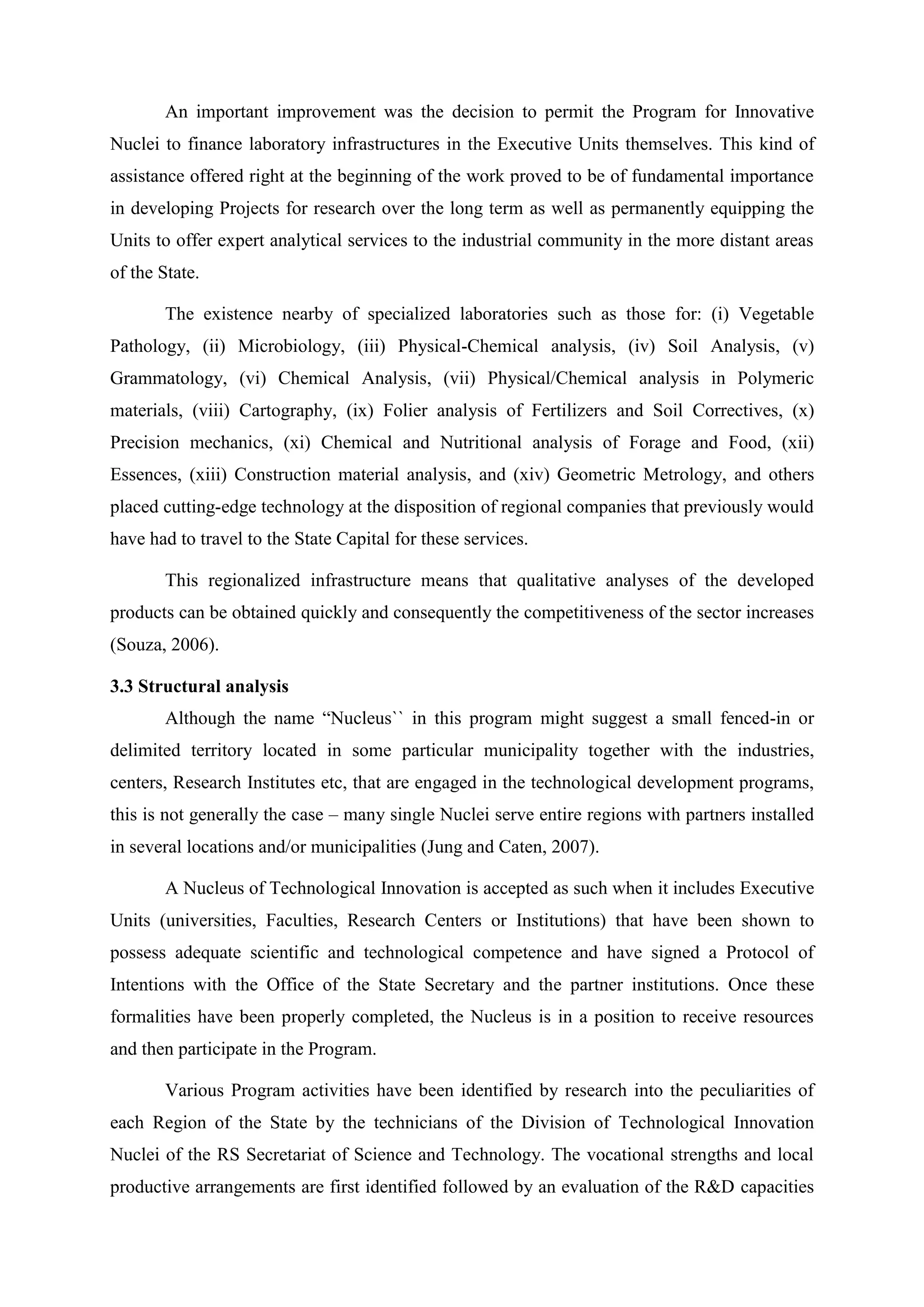 An important improvement was the decision to permit the Program for Innovative
Nuclei to finance laboratory infrastructures in the Executive Units themselves. This kind of
assistance offered right at the beginning of the work proved to be of fundamental importance
in developing Projects for research over the long term as well as permanently equipping the
Units to offer expert analytical services to the industrial community in the more distant areas
of the State.

       The existence nearby of specialized laboratories such as those for: (i) Vegetable
Pathology, (ii) Microbiology, (iii) Physical-Chemical analysis, (iv) Soil Analysis, (v)
Grammatology, (vi) Chemical Analysis, (vii) Physical/Chemical analysis in Polymeric
materials, (viii) Cartography, (ix) Folier analysis of Fertilizers and Soil Correctives, (x)
Precision mechanics, (xi) Chemical and Nutritional analysis of Forage and Food, (xii)
Essences, (xiii) Construction material analysis, and (xiv) Geometric Metrology, and others
placed cutting-edge technology at the disposition of regional companies that previously would
have had to travel to the State Capital for these services.

       This regionalized infrastructure means that qualitative analyses of the developed
products can be obtained quickly and consequently the competitiveness of the sector increases
(Souza, 2006).

3.3 Structural analysis
       Although the name “Nucleus`` in this program might suggest a small fenced-in or
delimited territory located in some particular municipality together with the industries,
centers, Research Institutes etc, that are engaged in the technological development programs,
this is not generally the case – many single Nuclei serve entire regions with partners installed
in several locations and/or municipalities (Jung and Caten, 2007).

       A Nucleus of Technological Innovation is accepted as such when it includes Executive
Units (universities, Faculties, Research Centers or Institutions) that have been shown to
possess adequate scientific and technological competence and have signed a Protocol of
Intentions with the Office of the State Secretary and the partner institutions. Once these
formalities have been properly completed, the Nucleus is in a position to receive resources
and then participate in the Program.

       Various Program activities have been identified by research into the peculiarities of
each Region of the State by the technicians of the Division of Technological Innovation
Nuclei of the RS Secretariat of Science and Technology. The vocational strengths and local
productive arrangements are first identified followed by an evaluation of the R&D capacities
 