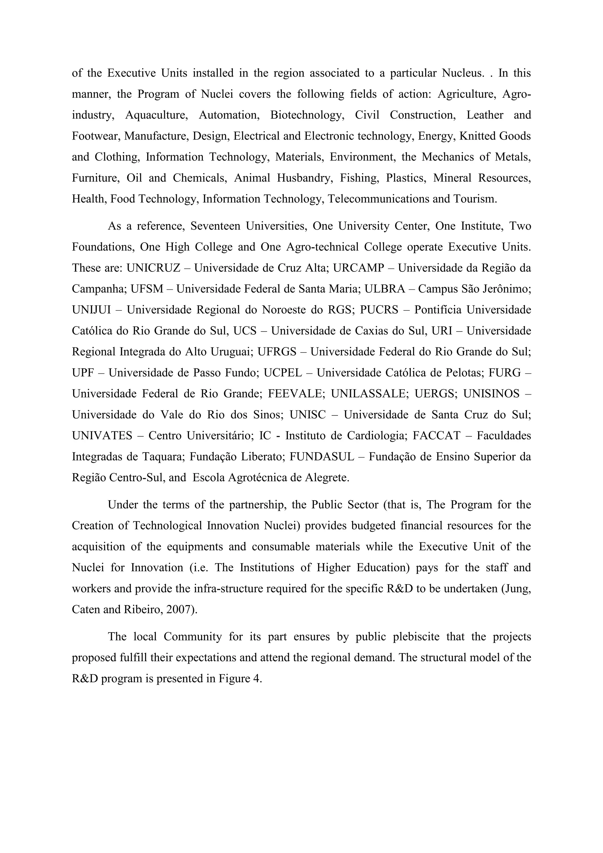 of the Executive Units installed in the region associated to a particular Nucleus. . In this
manner, the Program of Nuclei covers the following fields of action: Agriculture, Agro-
industry, Aquaculture, Automation, Biotechnology, Civil Construction, Leather and
Footwear, Manufacture, Design, Electrical and Electronic technology, Energy, Knitted Goods
and Clothing, Information Technology, Materials, Environment, the Mechanics of Metals,
Furniture, Oil and Chemicals, Animal Husbandry, Fishing, Plastics, Mineral Resources,
Health, Food Technology, Information Technology, Telecommunications and Tourism.

       As a reference, Seventeen Universities, One University Center, One Institute, Two
Foundations, One High College and One Agro-technical College operate Executive Units.
These are: UNICRUZ – Universidade de Cruz Alta; URCAMP – Universidade da Região da
Campanha; UFSM – Universidade Federal de Santa Maria; ULBRA – Campus São Jerônimo;
UNIJUI – Universidade Regional do Noroeste do RGS; PUCRS – Pontifícia Universidade
Católica do Rio Grande do Sul, UCS – Universidade de Caxias do Sul, URI – Universidade
Regional Integrada do Alto Uruguai; UFRGS – Universidade Federal do Rio Grande do Sul;
UPF – Universidade de Passo Fundo; UCPEL – Universidade Católica de Pelotas; FURG –
Universidade Federal de Rio Grande; FEEVALE; UNILASSALE; UERGS; UNISINOS –
Universidade do Vale do Rio dos Sinos; UNISC – Universidade de Santa Cruz do Sul;
UNIVATES – Centro Universitário; IC - Instituto de Cardiologia; FACCAT – Faculdades
Integradas de Taquara; Fundação Liberato; FUNDASUL – Fundação de Ensino Superior da
Região Centro-Sul, and Escola Agrotécnica de Alegrete.

       Under the terms of the partnership, the Public Sector (that is, The Program for the
Creation of Technological Innovation Nuclei) provides budgeted financial resources for the
acquisition of the equipments and consumable materials while the Executive Unit of the
Nuclei for Innovation (i.e. The Institutions of Higher Education) pays for the staff and
workers and provide the infra-structure required for the specific R&D to be undertaken (Jung,
Caten and Ribeiro, 2007).

       The local Community for its part ensures by public plebiscite that the projects
proposed fulfill their expectations and attend the regional demand. The structural model of the
R&D program is presented in Figure 4.
 