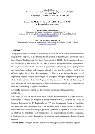 Artigo Publicado na
                       Revista Venezolana de Gestión Tecnológica (Espacios) Vol. 32 (1) 2011
                                                 ISSN 0798 1015
                              Classificação QUALIS/CAPES: B2 ENG III – B1 ADM



                   Community Model for Research and Development (R&D)
                              of Technological Innovations


                                      Prof. Carlos Fernando Jung, Dr.
                       Coordenador do Curso de Engenharia de Produção, FACCAT, RS.
            Gestor do Pólo de Inovação Tecnológica do Paranhana/Encosta da Serra, SCT/RS, Brasil.
                                       carlosfernandojung@gmail.com

                                Profª Carla Scwenberg ten Caten, Dr.
       Coordenadora do Programa de Pós-Graduação em Engenharia de Produção, UFRGS, RS, Brasil.
                                      tencaten@producao.ufrgs.br



ABSTRACT
This paper describes the results of exploratory research into the Research and Development
(R&D) model employed in the Program for the creation of Technological Innovation Nuclei
in the State of Rio Grande do Sul, Brazil. Implemented in 1989 by the Secretariat of Science
and Technology of Rio Grande do Sul (RS), to promote sustainable regional development,
this program has stimulated the formation of public and private sector partnerships to generate
new technology, products and processes adapted to the specific conditions found in the
different regions in the State. The results described herein were obtained by a process of
exploratory research designed to investigate the conceptual principles and practical operation
of the R&D activities of the RS Program for the Creation of Nuclei of Technological
Innovation, and the lateral development of this program so as to identify the principal actions
effectively contributing to regional development.
Keywords: innovation, research and development, nuclei, regional development.
RESUMO
Este artigo decreve os resultados de uma pesquisa exploratória que teve por finalidade
compreender o modelo de Pesquisa e Desenvolvimento (P&D) utilizado nos Pólos de
Inovação Tecnológica do RS. Implantado em 1989 pela Secretaria da Ciência e Tecnologia,
este programa tem estimulado, através de parcerias entre o setor publico e privado o
desenvolvimento de novas tecnologias, produtos e processos adequados às diferentes regiões
do estado do Rio Grande do Sul. Como resultados são apresentados os princípios conceituais,
o funcionamento, a estrutura do modelo e, as principais contribuições para o desenvolvimento
regional.
Palavras-chave: inovação, pesquisa e desenvolvimento, polos, desenvolvimento regional.
 