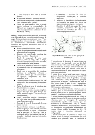 Revista da Graduação da Faculdade do Centro Leste
 O solo deve ser o mais firme e nivelado
possível;
 A velocidade deve ser a mais baixa possível;
 Posicionar a lança do lado das rodas tensoras
(para guindastes sobre esteiras);
 Pneus em ótimo estado e com a pressão
correta conforme as recomendações do
fabricante do equipamento, para guindastes
sobre pneus para terrenos acidentados do tipo
RT (Rough Terrain).
Devido à complexidade destas operações, recomenda-
se a elaboração de um procedimento de içamento de
cargas formal, conhecido popularmente como “Plano
de Rigging”. Este procedimento deve abranger todas
as recomendações mencionadas anteriormente,
constando dos seguintes documentos, mas não se
limitando a eles:
 Relatório de visita técnica de campo;
 Layout do sistema de amarração descrevendo
a forma de fixação na carga;
 Desenho ou especificação completa das
lingas, acessórios e dispositivos;
 Tabela da composição da carga bruta,
incluindo, além da carga, todas as lingas,
acessórios e dispositivos que serão utilizados,
com os respectivos pesos próprios;
 Definição do tamanho do moitão e do número
de passadas de cabo necessárias para se fazer
o içamento;
 Tabela com a composição do guindaste,
incluindo a configuração referente à
capacidade tabelada que será utilizada (raio
de operação, comprimento de lança,
contrapeso, etc.);
 Desenho ou especificação completa com tipo
e dimensões dos apoios (mats) do guindaste
no solo;
 Página da tabela de carga do guindaste, que
foi utilizada na sua seleção;
 Listar os fatores adotados para a contingência
do peso da carga bruta, para absorção dos
fatores dinâmicos e para a taxa de utilização
do equipamento;
 Prever a quantidade, material e comprimento
dos cabos guia, que servirão para controlar a
carga durante a operação;
 Descrição da forma de desamarração da carga
(se necessário);
 Desenho técnico constando vistas laterais e
planta da operação como um todo, conforme
exemplo mostrado na figura 3, descrevendo
toda a seqüência da operação, com as
posições de início, intermediária(s) e final de
operação e incluindo todas as informações
listadas acima;
 Coordenadas e elevação da base do
equipamento, construções e eventuais
obstáculos;
 Seqüência de liberação dos equipamentos de
movimentação de carga, em função da
seqüência de desmontagem e montagem;
 Memórias de cálculo da seleção das lingas,
acessórios, dispositivos, dos apoios do
guindaste, da velocidade de vento e do
guindaste propriamente dito;
Figura 3. Desenho com vistas de uma operação de
içamento [1].
O procedimento de içamento de cargas (plano de
rigging) deve ser elaborado para ser de fácil
entendimento por todos os envolvidos. De preferência,
deve-se fazer uma animação com modelamento em
três dimensões (3D) para facilitar ainda mais a
visualização da operação pelos amarradores de carga,
sinaleiros e operadores.
O projeto deverá prever uma folga entre a carga e
quaisquer obstáculos de, no mínimo, 1,0 metro (1000
mm), as folgas entre a lança do guindaste e a carga
(com a amarração) e a lança de guindaste e quaisquer
obstáculos de, no mínimo 1,5 metros (1500 mm). A
folga entre a roldana da ponta da lança e o gancho do
moitão deverá ser conforme a recomendação dos
fabricantes dos equipamentos.
O projeto deve, necessariamente, conter as cotas de
referência para o posicionamento do guindaste de
modo a garantir o raio de operação projetado para a
respectiva capacidade de elevação do guindaste.
O projeto, também, deverá contemplar um espaço, o
mais próximo possível do local da operação, com área
suficiente, para a montagem do guindaste,
principalmente, aqueles sobre esteiras, que são
mobilizados e desmobilizados com as esteiras,
contrapesos, superestrutura, módulos da lança, moitão,
etc. desmontados e transportados separadamente em
carretas (alguns modelos demandam de 40 a 50
carretas para o transporte, dependendo da
configuração).
O elaborador do plano de içamento de cargas deve,
também, avaliar os esforços e os impactos que serão
causados pelo guindaste sobre as estruturas e
 