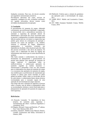 Revista da Graduação da Faculdade do Centro Leste
fundações existentes. Para isso, ele deverá consultar
um engenheiro estrutural para orientá-lo.
Providencias adicionais tais como, serviços de
topografia, sondagens de solo, avaliações estruturais,
etc. quando necessárias, devem constar como
atividades do planejamento da operação.
3. Conclusão
O procedimento de içamento de cargas, elaborado
corretamente, por profissional habilitado e capacitado,
se desenvolvido com a antecedência necessária, irá
aumentar a segurança da operação através da
identificação e prevenção dos riscos envolvidos para
as pessoas e equipamentos (evitando sobrecargas pela
falta de analise prévia), irá reduzir os imprevistos que
podem gerar atrasos no cronograma da operação e
aumento nos custos da operação e irá, também,
otimizar a utilização de lingas, dispositivos,
equipamentos e acessórios existentes nas
dependências da planta, além da preservação das vidas
das pessoas envolvidas e dos ativos da empresa. Os
custos com a elaboração do plano de rigging são
infinitamente mais baixos que os custos decorrentes de
acidente.
Não basta somente o conhecimento das técnicas e
ferramentas de planejamento e gerenciamento do
projeto para planejar uma operação de içamento de
cargas especiais. A capacitação sobre as
melhores técnicas e práticas para operações de
içamento segundo as normas nacionais e
internacionais é primordial e deve ser, não somente
para os elaboradores dos planos de içamento de cargas
e os executores das operações de içamento de cargas,
mas também para os profissionais da manutenção que
recebem os planos para serem inseridos no plano
global da parada. Enfim, todos os envolvidos devem
ter, pelo menos, o conhecimento básico destas técnicas
recomendadas para a execução segura de uma
operação de movimentação de cargas especiais.
Este artigo não tem a intenção de capacitar as pessoas
sobre o assunto, mas de alertar os planejadores sobre
as recomendações mínimas a serem observadas para o
planejamento de operações de içamento de cargas com
total segurança.
Referências
[1] Roncetti, Leonardo. “A importância de bons
projetos de içamento para segurança e
racionalização das obras”, TechCon Engenharia e
consultoria, 2010.
[2] Shapiro, Howard. Cranes and Derricks. 4th
edition,
New York: McGraw-Hill, 2010.
[3] Dickie, Donald E. Mobile Crane Manual, Ontario,
Canadá: Construction and Safety Association of
Ontario, 2009.
[4] Obebrecht. Critérios para a seleção de guindastes
em operações para a movimentação da cargas,
2011.
[5] ASME B30.5. Mobile and Locomotive Cranes,
2011.
[6] EN 13000. European Standard- Cranes, Mobile
Cranes, 2010.
 