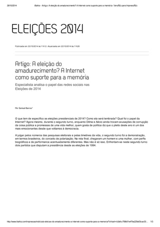 29/10/2014 iBahia ­Artigo: 
A eleição do amadurecimento? A Internet como suporte para a memória­VersÃ£ 
o para ImpressÃ£o 
ELEIÇÕES 2014 
Publicada em 23/10/2014 às 11h12. Atualizada em 23/10/2014 às 11h29 
Artigo: A eleição do 
amadurecimento? A Internet 
como suporte para a memória 
Especialista analisa o papel das redes sociais nas 
Eleições de 2014 
Por Samuel Barros* 
O que tem de específico as eleições presidenciais de 2014? Como ela será lembrada? Qual foi o papel da 
Internet? Agora mesmo, durante o segundo turno, enquanto Dilma e Aécio ainda trocam acusações de corrupção 
da coisa pública e promessas de uma vida melhor, quem gosta de política diz que o pleito deste ano é um dos 
mais emocionantes desde que voltamos à democracia. 
A julgar pelos números das pesquisas eleitorais e pelas timelines da vida, o segundo turno foi a demonstração, 
em termos brasileiros, do conceito de polarização. Na reta final, chegaram um homem e uma mulher, com perfis 
biográficos e de performance acentuadamente diferentes. Mas não é só isso. Enfrentam­se 
neste segundo turno 
dois partidos que disputam a presidência desde as eleições de 1994. 
http://www.ibahia.com/impressao/noticia/a­eleicao­do­amadurecimento­a­internet­como­suporte­para­a­memoria/? 
cHash=b3afcc758b51e47be225e03cac03… 1/3 
 