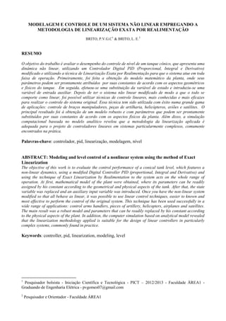 MODELAGEM E CONTROLE DE UM SISTEMA NÃO LINEAR EMPREGANDO A
METODOLOGIA DE LINEARIZAÇÃO EXATA POR REALIMENTAÇÃO
BRITO, P.V.G.C1 & BRITO, L. E.2

RESUMO
O objetivo do trabalho é avaliar o desempenho do controle de nível de um tanque cônico, que apresenta uma
dinâmica não linear, utilizando um Controlador Digital PID (Proporcional, Integral e Derivativo)
modificado e utilizando a técnica de Linearização Exata por Realimentação para que o sistema atue em toda
faixa de operação. Primeiramente, foi feita a obtenção do modelo matemático da planta, onde seus
parâmetros podem ser prontamente atribuídos por suas constantes de acordo com os aspectos geométricos
e físicos do tanque. Em seguida, efetuou-se uma substituição da variável de estado e introduziu-se uma
variável de entrada auxiliar. Depois de ter o sistema não linear modificado de modo a que o todo se
comporte como linear, foi possível utilizar técnicas de controle lineares, mais conhecidas e mais eficazes
para realizar o controle do sistema original. Essa técnica tem sido utilizada com êxito numa grande gama
de aplicações: controle de braços manipuladores, peças de artilharia, helicópteros, aviões e satélites. O
principal resultado foi à obtenção de um modelo robusto e com parâmetros que podem ser prontamente
substituídos por suas constantes de acordo com os aspectos físicos da planta. Além disso, a simulação
computacional baseada no modelo analítico revelou que a metodologia da linearização aplicada é
adequada para o projeto de controladores lineares em sistemas particularmente complexos, comumente
encontrados na prática.

Palavras-chave: controlador, pid, linearização, modelagem, nível

ABSTRACT: Modeling and level control of a nonlinear system using the method of Exact
Linearization
The objective of this work is to evaluate the control performance of a conical tank level, which features a
non-linear dynamics, using a modified Digital Controller PID (proportional, Integral and Derivative) and
using the technique of Exact Linearization by Realimentation to the system acts on the whole range of
operation. At first, mathematical model of the plant were obtained, where its parameters can be readily
assigned by his constant according to the geometrical and physical aspects of the tank. After that, the state
variable was replaced and an auxiliary input variable was introduced. Once you have the non-linear system
modified so that all behave as linear, it was possible to use linear control techniques, easier to known and
most effective to perform the control of the original system. This technique has been used successfully in a
wide range of applications: control arms handlers, pieces of artillery, helicopters, airplanes and satellites.
The main result was a robust model and parameters that can be readily replaced by his constant according
to the physical aspects of the plant. In addition, the computer simulation based on analytical model revealed
that the linearization methodology applied is suitable for the design of linear controllers in particularly
complex systems, commonly found in practice.

Keywords: controller, pid, linearization, modeling, level

Pesquisador bolsista - Iniciação Científica e Tecnológica - PICT – 2012/2013 - Faculdade ÁREA1 Graduando de Engenharia Elétrica - pvgomes07@gmail.com
1

2

Pesquisador e Orientador - Faculdade ÁREA1

 