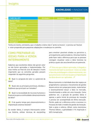 Insights
Para mais informações visite www.terraforum.com.br e www.globant.com
para envolver possíveis aliados ou parceiros e,
principalmente, patrocinadores. Uma boa história
pode fazer toda a diferença para que as pessoas
consigam visualizar como a ideia funciona na
prática e quais são seus benefícios em potencial.
Umavezqueaideiaéaprovada,échegadoo
momento de fazê-la acontecer: inicia-se então
a fase de prototipagem e desenvolvimento, em
queprocessoseestruturasparaaimplantação
da ideia devem ser aplicados.
Nesse momento a criatividade deve dar espaço ao
pragmatismo e pessoas e mecanismos de gestão
devem entrar em campo para testar, materializar
e (eventualmente) lançar a ideia no mercado,
transformando-a então em uma inovação. Como
podemos ver, a geração de grandes ideias é
apenas a parte inicial do processo de inovação
e precisa ser acompanhada de ótima execução.
Porém, pode ser a diferença entre o sucesso e o
fracasso de todo o modelo de gestão da inovação.
Vale a pena o esforço. Afinal, como mencionou
Thomas Edison, a genialidade é 1% inspiração e
99% transpiração.
COMO PREPARAR AS
IDEIAS PARA A VENDA
INTERNAMENTE
Sabemos que excelentes ideias não geram valor
se não forem aprovadas e implementadas. Por
esse motivo ao final do ciclo de ideação é muito
importante que os conceitos gerados possam
responder às seguintes perguntas:
Qual é a proposta de valor e o potencial da
ideia?
Quais são as principais premissas, dúvidas e
hipóteses que precisam ser testadas?
Qual é a necessidade de recursos humanos e
financeirosparaacontinuidadeedesenvolvimento
da ideia?
E de quanto tempo para desenvolvimento e
implantação estamos falando?
Ao vender ideias, é sempre interessante contar
sua história, utilizar técnicas de storytelling
4
Tenha em mente, entretanto, que o trabalho criativo não é “preto no branco”, é preciso ser flexível
e estar preparado para pequenas adaptações e mudanças no caminho.
Atividade 1CHECKLIST Atividade 2 Atividade 3
Nome/ Título
Objetivo
Técnica a ser Utilizada
Descrição
Resultado Esperado
Duração
Riscos e formas de Mitiligação
Material Necessário
Template a ser Utilizado
Entregável
 