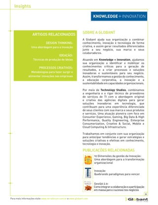 Insights
Para mais informações visite www.terraforum.com.br e www.globant.com
SOBRE A GLOBANT
A Globant ajuda sua organização a combinar
conhecimento, inovação e tecnologia de forma
criativa, e assim gerar resultados diferenciados
junto a seu negócio, sua marca e seus
colaboradores.
Atuando em Knowledge + Innovation, ajudamos
sua organização a identificar e mobilizar os
conhecimentos críticos para a geração de
resultados, e a criar processos e soluções
inovadoras e sustentáveis para seu negócio.
Assim, transformamos a gestão do conhecimento,
a educação corporativa, a inovação e a
sustentabilidadeemcapacidadesorganizacionais.
Por meio de Technology Studios, combinamos
a engenharia e o rigor técnico de provedores
de serviços de TI com a abordagem original
e criativa das agências digitais para gerar
soluções inovadoras em tecnologia, que
contribuam para uma experiência diferenciada
de seus clientes com sua marca e seus produtos
e serviços. Uma atuação pioneira com foco em
Consumer Experience, Gaming, Big Data & High
Performance, Quality Engineering, Enterprise
Consumerization, Creative & Social, Mobile e
Cloud Computing & Infrastructure.
Trabalhamos em conjunto com sua organização
para antecipar tendências e gerar estratégias e
soluções criativas e efetivas em conhecimento,
tecnologia e inovação.
PUBLICAÇÕES RELACIONADAS
10 Dimensões da gestão da Inovação:
Uma abordagem para a transformação
organizacional
Inovação
Quebrando paradigmas para vencer
Gestã0 2.0:
Comointegraracolaboraçãoeaparticipação
emmassaparaosucessonosnegócios
6
ARTIGOS RELACIONADOS
DESIGN THINKING:
Uma abordagem para a inovação
IDEAÇÃO:
Técnicas de produção de ideias
PROCESSOS CRIATIVOS:
Metodologias para fazer surgir e
alimentar inovações nas empresas
 