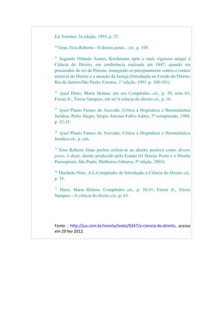 Ed. Forense, 3a edição, 1993, p. 37.
30
Grau, Eros Roberto - O direito posto... cit., p. 105.
31
Segundo Orlando Soares, Kirchmann opôs o mais vigoroso ataque à
Ciência do Direito, em conferência realizada em 1847, quando era
procurador do rei da Prússia, insurgindo-se precipuamente contra o caráter
mutável do Direito e a atuação da Justiça (Introdução ao Estudo do Direito,
Rio de Janeiro/São Paulo, Forense, 1ª edição, 1991, p. 100-101).
32
Apud Diniz, Maria Helena, em seu Compêndio...cit., p. 30, nota 61;
Ferraz Jr., Tércio Sampaio, em su''A ciência do direito cit., p. 16.
33
Apud Plauto Faraco de Azevedo, Crítica à Dogmática e Hermenêutica
Jurídica, Porto Alegre, Sérgio Antonio Fabris Editor, 5ª reimpressão, 1989,
p. 32-33.
34
Apud Plauto Faraco de Azevedo, Crítica à Dogmática e Hermenêutica
Jurídica cit., p. cits.
35
Eros Roberto Grau prefere referir-se ao direito positivo como direito
posto, é dizer, direito produzido pelo Estado (O Direito Posto e o Direito
Pressuposto, São Paulo, Malheiros Editores, 5ª edição, 2003).
36
Machado Neto, A.L-Compêndio de Introdução à Ciência do Direito cit.,
p. 15.
37
Diniz, Maria Helena- Compêndio...cit., p. 30-31; Ferraz Jr., Tércio
Sampaio - A ciência do direito cit., p. 63.
Fonte : http://jus.com.br/revista/texto/9247/a-ciencia-do-direito, acesso
em 29 fev 2012.
 