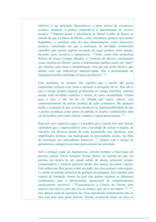 relativos à sua aplicação. Denomina-se a parte teórica de sistemática
jurídica, enquanto à prática empresta-se a denominação de técnica
jurídica. [13]
Importa anotar a advertência de Daniel Coelho de Souza no
sentido de que a Ciência do Direito, como sistemática jurídica, tem caráter
dogmático, a justificar uma de suas denominações como dogmática
jurídica, consistindo em que a realização da atividade estritamente
científica pelo jurista importa aceitação da regra jurídica como dogma,
devendo, pois, aceitá-la e interpretá-la. [14]
Aliás, como bem preleciona
Wilson de Souza Campos Batalha, o "cientista do Direito, estritamente
como cientista do Direito, aceita o ordenamento jurídico como um "dado"
que elabora, com vistas à sistematização, mas que não pode alterar e que
admite com sua indiscutível imperatividade. Daí a denominação de
Dogmática Jurídica atribuída à Ciência do Direito". [15]
Essa aceitação, no entanto, não significa que o jurista não possa
empreender esforços com vistas a alcançar a revogação da lei. Mas não é
este o escopo próprio daquele profissional no campo científico, máxime
porque toda atividade científica é neutra, de mera sensibilidade voltada
para o real, e não há de ser afetada por juízos críticos com
comprometimento da pureza ascética da ação avalorativa. De qualquer
modo, a aceitação de que se trata assenta-se na imprescindibilidade de que
o jurista reconheça como ponto de partida os dogmas estabelecidos pela
escola jurídica, tais como valores, modelos e regras preexistentes. [16]
Bem por isso, explicita Legaz y Lacambra que o jurista tem uma função
valoradora que é imprescindível, tem a faculdade de criticar o dogma, de
valorá-lo sob diversos pontos de vista, assinalando suas injustiças, suas
imperfeições técnicas, sua inadequação às necessidades sociais, sua falta
de vinculação aos antecedentes históricos [17]
, sempre com o escopo de
aprimorá-la e adequá-la aos mais puros anseios da sociedade.
Sob o enfoque ainda do dogmatismo, convém lembrar a observação do
preclaro jurista Tércio Sampaio Ferraz Júnior, no sentido de que "os
juristas, em termos de um estudo estrito do direito, procurem sempre
compreendê-lo e torná-lo aplicável dentro dos marcos da ordem vigente.
Esta ordem que lhes parece como um dado, que eles aceitam e não negam,
é o ponto de partida inelutável de qualquer investigação. Ela constitui uma
espécie de limitação, dentro da qual eles podem explorar as diferentes
combinações para a determinação operacional de comportamentos
juridicamente possíveis". [18]
Caracteriza-se a Ciência do Direito pelo
aspecto reprodutivo, pois não cria as normas, que são o seu objeto [19]
- [20]
,
mas apenas cuida de reproduzi-las. Essa reprodução evidentemente não se
fará com base num plano abstrato. Porém, acontecerá tendo em mira os
 