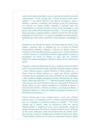 valores eleitos pela comunidade e, pois, a expressão de modelos sociais de
comportamento. [21]
Cabe ressaltar que a Ciência do Direito adota vários
métodos [22]
, em especial devido à sua natureza investigativa, como o
analítico, o sintético, o analógico, para alcançar os seus fins consistentes
em construir um sistema jurídico adequado à realidade atual, não
correspondente ao momento histórico em que foram construídas as suas
partes, como enfatiza Paulo Dourado de Gusmão. [23]
A essa tríade, Miguel
Reale acrescenta os métodos indutivo e dedutivo, que de há muito já eram
defendidos por Enrico Ferri [24]
, os quais se completam na tarefa científica,
lembrando que nossa época caracteriza-se pelo pluralismo metodológico.
[25]
Diferencia-se da Filosofia do Direito e da Teoria Geral do Direito. Com
relação à primeira, dela se distingue por ser a Ciência do Direito
eminentemente valorativa. Ademais, a Filosofia do Direito erige-se à
condição de crítica do Direito positivo, enquanto que a Ciência do Direito
o analisa e descreve. E à Filosofia do Direito cumpre analisar e criticar os
pressupostos da Ciência do Direito, ao passo que esta considera
indiscutíveis aqueles pressupostos. Também o método desta é indicado por
aquela.
Enquanto a Ciência do Direito tem em mira o estudo do sistema de Direito
positivo de um determinado Estado, num dado momento histórico-cultural
- como o Direito romano, o Direito brasileiro, o Direito francês etc. -, a
Teoria Geral do Direito dedica-se ao estudo dos Direitos positivos
existentes, atuais ou passados, com vistas a identificar as suas semelhanças
e, pelo método de indução, generalizar princípios fundamentais, de caráter
lógico, válidos para todos eles. [26]
- [27]
Oportuno registrar, também, que não
existe apenas uma Ciência do Direito, mas, sim, uma gama de Ciências do
Direito, dentro de cujo contexto encontram-se a Filosofia do Direito, a
Teoria Geral do Direito, a História do Direito, a Sociologia do Direito, a
Dogmática Jurídica etc., todas elas dotadas de linguagens próprias que se
denominam metalinguagens. [28]
Convém observar que o que o homem busca e anseia com o Direito
repousa na paz e na segurança sociais. O Direito representa instrumento
que visa a assegurar a coexistência pacífica na sociedade. [29]
Isso deixa
evidente que o Direito, longe de constituir-se num fim, erige-se
inequivocamente à condição de meio, como corretamente emerge do
pensamento kelseniano. Para Kelsen, a função do Direito está na realização
de fins sociais inatingíveis senão através dessa forma de controle social,
fins esses que variam de sociedade para sociedade, de época para época.
[30]
Nada obstante cuidar-se de um ramo do conhecimento humano dotado
 
