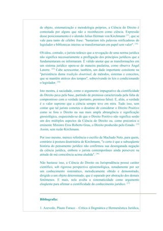 de objeto, sistematização e metodologia próprios, a Ciência do Direito é
contestada por alguns que não a reconhecem como ciência. Expressão
desse posicionamento é o alemão Julius Herman von Kirchmann [31]
, que se
vale para tanto de célebre frase: "bastariam três palavras retificadoras do
legislador e bibliotecas inteiras se transformariam em papel sem valor". [32]
Olvidou, contudo, o jurista tedesco que a revogação de uma norma juridica
não significa necessariamente a profligação dos princípios jurídicos que a
fundamentaram ou informaram. É válido anotar que as transformações em
um sistema jurídico opera-se de maneira paulatina, como observa Ángel
Latorre. [33]
Cabe acrescentar, também, um dado importante consitente na
"persistência duma tradição doutrinal, de métodos, sistemas e conceitos,
que se mantêm atráves dos tempos", sobrevivendo às leis e condicionando
o legislador. [34]
Isto mostra, à saciedade, como o argumento impugnativo da cientificidade
do Direito peca pela base, partindo de premissa caracterizada pela falta de
compromisso com a verdade (portanto, premissa falsa). E, aliás, a verdade
é o valor supremo que a ciência sempre teve em mira. Tudo isso, sem
contar que tal jurista cometeu o desatino de considerar o Direito Positivo
como se fora o Direito na sua mais ampla abrangência e significação
gnosiológica, esquecendo-se de que o Direito Positivo não significa senão
um dos múltiplos aspectos da Ciência do Direito ou, como preconiza o
eminente Ministro Eros Roberto Grau, o Direito produzido pelo Estado. [35]
Assim, sem razão Kirchmann.
Por isso mesmo, merece referência o escólio de Machado Neto, para quem,
contrário à postura doutrinária de Kirchmann, "o certo é que a subseqüente
história do pensamento jurídico não confirmou sua desenganada negação
da ciência jurídica, embora o jurista contemporâneo ainda persevere na
atitude de má consciência acima aludida". [36]
Não bastasse isso, a Ciência do Direito ou Jurisprudência possui caráter
científico, sob rigorosa perspectiva epistemológica, notadamente por ser
um conhecimento sistemático, metodicamente obtido e demonstrado,
dirigido a um objeto determinado, que é separado por abstração dos demais
fenômenos. E mais, nela avulta a sistematicidade como argumento
eloqüente para afirmar a cientificidade do conhecimento jurídico. [37]
Bibliografia:
1. Azevedo, Plauto Faraco – Crítica à Dogmática e Hermenêutica Jurídica,
 