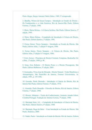 Porto Alegre, Sergio Antonio Fabris Editor, 1989, 5ª reimpressão.
2. Batalha, Wilson de Souza Campos - Introdução ao Estudo do Direito -
Os Fundamentos e a visão histórica, Rio de Janeiro/São Paulo, Editora
Forense, 2ª edição, 1986.
3. Diniz, Maria Helena - A Ciência Jurídica, São Paulo, Editora Saraiva, 3ª
edição, 1995.
4. Diniz, Maria Helena - Compêndio de Introdução à Ciência do Direito,
São Paulo, Editora Saraiva, 3ª edição, 1991.
5. Ferraz Júnior, Tércio Sampaio - Introdução ao Estudo do Direito, São
Paulo, Editora Atlas, 1ª edição/3ª tiragem, 1990.
6. Ferraz Júnior, Tércio Sampaio - A Ciência do Direito, São Paulo,
Editora Atlas, 2ª edição/11ª tiragem, 1980.
7. Ferri, Enrico - Princípios de Direito Criminal, Campinas, Bookseller Ed.
e Dist., 2ª edição, 1999, p. 90.
8. Grau, Eros Roberto - O Direito Posto e o Direito Pressuposto, São
Paulo, Editora Malheiros, 5ª edição, 2003.
9. Guimarães, Ylves José de Miranda - Direito Natural - Visão Metafísica e
Antropológica, São Paulo/Rio de Janeiro, Forense Universitária, 1a.
edição, 1991, p. 197-198).
10. Gusmão, Paulo Dourado - Introdução à Ciência do Direito, Rio de
Janeiro/São Paulo, Editora Forense, 5ª edição, 1972.
11. Gusmão, Paulo Dourado - Filosofia do Direito, Rio de Janeiro, Editora
Forense, 1ª edição, 1984.
12. Hessen, Johannes - Teoria do Conhecimento, Armenio Amado Editor,
Coimbra/Portugal, Tradução de António Correia, 7ª edição, 1980.
13. Machado Neto, A.L. - Compêndio de Introdução à Ciência do Direito,
São Paulo, Editora Saraiva, 6ª edição, 1988.
14. Machado, Hugo de Brito – Uma Introdução ao Estudo do Direito, São
Paulo, Dialética, 2000.
15. Nader, Paulo - Introdução ao Estudo do Direito, Rio de Janeiro, Editora
 