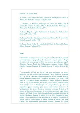 Forense, 24a. edição, 2004.
16. Nunes, Luiz Antonio Rizzatto, Manual de Introdução ao Estudo do
Direito, São Paulo, Ed. Saraiva, 3a edição, 2000.
17. Paupério, A. Machado, Introdução ao Estudo do Direito, Rio de
Janeiro, Ed. Forense, 3a edição, 1993.18. Poletti, Ronaldo - Introdução ao
Direito, São Paulo, Editora Saraiva, 1991.
19. Reale, Miguel - Lições Preliminares de Direito, São Paulo, Editora
Saraiva, 17ª edição, 1990.
20. Soares, Orlando - Introdução ao Estudo do Direito, Rio de Janeiro/São
Paulo, Forense, 1ª edição, 1991.
21. Souza, Daniel Coelho de - Introdução à Ciência do Direito, São Paulo,
Editora Saraiva, 5ª edição, 1988.
Notas
01
Importante anotar que o conhecimento, sob o vértice do objeto, consiste
na transferência das propriedades do objeto para o sujeito. Aliás, a função
do sujeito está em apreender o objeto e a deste ser apreendido por aquele
(Johannes Hessen, Teoria do Conhecimento, Armenio Amado Editor,
Coimbra/Portugal, Tradução de António Correia, 7ª edição, 1980, p. 26-
27).
02
A expressão "Ciência do Direito" não teve nascimento em tempos
primevos, mas foi criada pelos alemães da Escola Histórica, no século
XIX, no afã de conceder tratamento científico a seus estudos jurídicos
(Tércio Sampaio Ferraz Júnior, A ciência do direito, São Paulo, Atlas,
1980, p. 18; Ronaldo Poletti, Introdução ao Direito, São Paulo, Saraiva,
1991, p. 64). É bom lembrar, no entanto, que a ciência jurídica durante
muito tempo teve a denominação de Jurisprudência, que lhe foi
emprestada pelos romanos, para cujos jurisconsultos tratava-se do
"conhecimento das coisas divinas e humanas, a ciência do justo e do
injusto (divinarum et humanarum rerum notitia, justi, justi atque injusti
scientia) (cf. Maria Helena Diniz, Compêndio de Introdução à Ciência do
Direito, São Paulo, Saraiva, 3ª edição, 1991, p. 198). Contudo, há quem
atribua a esse saber científico a denominação de Ciência Dogmática do
Direito, por ter como dogma as fontes formais do direito, tais como
Código, leis, regulamentos, precedentes judiciais, tratados etc. (Paulo
 
