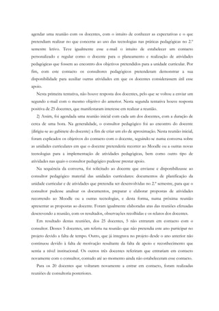 agendar uma reunião com os docentes, com o intuito de conhecer as expectativas e o que
pretendiam realizar no que concerne ao uso das tecnologias nas práticas pedagógicas no 2.º
semestre letivo. Teve igualmente esse e-mail o intuito de estabelecer um contacto
personalizado e regular como o docente para o planeamento e realização de atividades
pedagógicas que fossem ao encontro dos objetivos pretendidos para a unidade curricular. Por
fim, com este contacto os consultores pedagógicos pretenderam demonstrar a sua
disponibilidade para auxiliar outras atividades em que os docentes considerassem útil esse
apoio.
   Nesta primeira tentativa, não houve resposta dos docentes, pelo que se voltou a enviar um
segundo e-mail com o mesmo objetivo do anterior. Nesta segunda tentativa houve resposta
positiva de 25 docentes, que manifestaram interesse em realizar a reunião.
   2) Assim, foi agendada uma reunião inicial com cada um dos docentes, com a duração de
cerca de uma hora. Na generalidade, o consultor pedagógico foi ao encontro do docente
(dirigiu-se ao gabinete do docente) a fim de criar um elo de aproximação. Nesta reunião inicial,
foram explicados os objetivos do contacto com o docente, seguindo-se numa conversa sobre
as unidades curriculares em que o docente pretenderia recorrer ao Moodle ou a outras novas
tecnologias para a implementação de atividades pedagógicas, bem como outro tipo de
atividades nas quais o consultor pedagógico pudesse prestar apoio.
   Na sequência da conversa, foi solicitado ao docente que enviasse e disponibilizasse ao
consultor pedagógico material das unidades curriculares: documentos de planificação da
unidade curricular e de atividades que pretendia ser desenvolvidas no 2.º semestre, para que o
consultor pudesse analisar os documentos, preparar e elaborar propostas de atividades
recorrendo ao Moodle ou a outras tecnologias, e desta forma, numa próxima reunião
apresentar as propostas ao docente. Foram igualmente elaboradas atas das reuniões efetuadas
descrevendo a reunião, com os resultados, observações recolhidas e os relatos dos docentes.
   Em resultado destas reuniões, dos 25 docentes, 5 não entraram em contacto com o
consultor. Desses 5 docentes, um referiu na reunião que não pretendia este ano participar no
projeto devido a falta de tempo. Outro, que já integrava no projeto desde o ano anterior não
continuou devido à falta de motivação resultante da falta de apoio e reconhecimento que
sentia a nível institucional. Os outros três docentes referiram que entrariam em contacto
novamente com o consultor, contudo até ao momento ainda não estabeleceram esse contacto.
   Para os 20 docentes que voltaram novamente a entrar em contacto, foram realizadas
reuniões de consultoria posteriores.
 