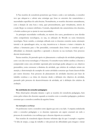 3) Nas reuniões de consultoria posteriores que foram e estão a ser realizadas, o consultor
teve que adequar-se e adotar uma estratégia que fosse ao encontro das características e
necessidades específicas de cada docente. Normalmente, as reuniões decorrem semanalmente,
com a duração de uma hora e meia, quer presencialmente, quer virtualmente, através de
e-mail, Skype ou contacto telefónico. Contudo, dependendo das características dos docentes,
o horário acabava por se ajustar às suas necessidades.
   As principais necessidades verificadas, na maioria dos casos, prenderam-se com dúvidas
sobre competências tecnológicas, ou seja, na utilização do Moodle ou outra ferramenta
tecnológica. Neste sentido, a estratégia utilizada com os docentes consistiu numa orientação
tutorial e de aprendizagem ativa, ou seja, incentivou-se o docente a tomar a iniciativa de
utilizar a ferramenta para o fim pretendido, constatando desta forma o consultor qual a
dificuldade ou obstáculo específico e apoiando o docente na sua resolução. Este processo
decorre iterativamente.
   Nestas reuniões, foi prestado apoio no planeamento e realização de atividades pedagógicas
com o uso das novas tecnologias a 9 docentes. O consultor neste âmbito auxiliou o docente a
compreender como uma atividade suportada pela tecnologia podia adequar-se aos objetivos
pretendidos, como estruturar a dinâmica da atividade, que critérios de avaliação teriam em
atenção, e demonstração de exemplos de outras atividades concretas que foram desenvolvidas
por outros docentes. Este processo de planeamento de atividades decorreu por fases de
trabalho contínuo e ao ritmo do docente: desde a definição dos objetivos da atividade,
passando pelo processo de desenvolvimento da atividade, até à definição dos critérios de
avaliação.


   Os contributos do consultor pedagógico
   Pelas observações efetuadas durante e após as reuniões de consultoria pedagógica, bem
como pelos relatos dos docentes aquando as reuniões com o consultor pedagógico, podemos
constatar que o consultor contribui da seguinte forma:


   Na motivação e confiança
   Os professores veem o consultor como alguém que está a seu lado. A empatia estabelecida
entre o consultor pedagógico e os docentes representa um aspeto essencial em todo o
processo de consultoria e na confiança que o docente deposita no consultor.
   Nas reuniões de consultoria alguns docentes referiram algo de que é exemplo o seguinte:
“A falta de tempo, a carga de trabalho e vida pessoal são dificuldades para integrar e iniciar
 