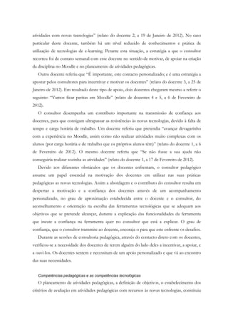 atividades com novas tecnologias” (relato do docente 2, a 19 de Janeiro de 2012). No caso
particular deste docente, também há um nível reduzido de conhecimentos e prática de
utilização de tecnologias de e-learning. Perante esta situação, a estratégia a que o consultor
recorreu foi de contato semanal com esse docente no sentido de motivar, de apoiar na criação
da disciplina no Moodle e no planeamento de atividades pedagógicas.
   Outro docente referiu que “É importante, este contacto personalizado; e é uma estratégia a
apostar pelos consultores para incentivar e motivar os docentes” (relato do docente 3, a 25 de
Janeiro de 2012). Em resultado deste tipo de apoio, dois docentes chegaram mesmo a referir o
seguinte: “Vamos ficar peritas em Moodle” (relato de docentes 4 e 5, a 6 de Fevereiro de
2012).
   O consultor desempenha um contributo importante na transmissão de confiança aos
docentes, para que consigam ultrapassar as resistências às novas tecnologias, devido à falta de
tempo e carga horária de trabalho. Um docente referiu que pretendia “avançar devagarinho
com a experiência no Moodle, assim como não realizar atividades muito complexas com os
alunos (por carga horária e de trabalho que os próprios alunos têm)” (relato do docente 1, a 6
de Fevereiro de 2012). O mesmo docente referiu que “Se não fosse a sua ajuda não
conseguiria realizar sozinha as atividades” (relato do docente 1, a 17 de Fevereiro de 2012).
   Devido aos diferentes obstáculos que os docentes enfrentam, o consultor pedagógico
assume um papel essencial na motivação dos docentes em utilizar nas suas práticas
pedagógicas as novas tecnologias. Assim a abordagem e o contributo do consultor resulta em
despertar a motivação e a confiança dos docentes através de um acompanhamento
personalizado, no grau de aproximação estabelecida entre o docente e o consultor, do
aconselhamento e orientação na escolha das ferramentas tecnológicas que se adequam aos
objetivos que se pretende alcançar, durante a explicação das funcionalidades da ferramenta
que incute a confiança na ferramenta quer no consultor que está a explicar. O grau de
confiança, que o consultor transmite ao docente, encoraja-o para que este enfrente os desafios.
   Durante as sessões de consultoria pedagógica, através do contacto direto com os docentes,
verificou-se a necessidade dos docentes de terem alguém do lado deles a incentivar, a apoiar, e
a ouvi-los. Os docentes sentem e necessitam de um apoio personalizado e que vá ao encontro
das suas necessidades.


   Competências pedagógicas e as competências tecnológicas
   O planeamento de atividades pedagógicas, a definição de objetivos, o estabelecimento dos
critérios de avaliação em atividades pedagógicas com recursos às novas tecnologias, constituiu
 