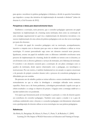 para apoiar e reconhecer às práticas pedagógicas à distância; e devido às questões burocráticas
que impedem o avanço das iniciativas de implementação de mestrado à distância” (relato do
docente 6, a 2 de Fevereiro de 2012).


Perspetivas e ideias para desenvolvimento futuro

   Ganhámos a convicção, neste processo, que o consultor pedagógico apresenta um papel
importante na implementação do e-learning numa instituição, bem como na construção de
uma estratégia organizacional no qual visa a implementação de alternativas inovadoras e no
sucesso implementação de uma cultura de práticas pedagógicas com uso das novas tecnologias
por parte dos docentes.
   O coração do papel do consultor pedagógico está na motivação, acompanhamento,
incentivo e empatia com os docentes para que estes se sintam confiantes a utilizar as novas
tecnologias. O contato personalizado urge como um elemento essencial neste processo.
Igualmente, assume um papel de mediador entre os diferentes stakeholders envolventes neste
processo de implementação do e-learning, desde do trabalho no terreno com os docentes, ao
envolvimento com os diversos gabinetes e serviços da instituição, até à liderança da instituição.
O consultor é um elemento essencial para a construção de um plano estratégico com os
quadros da instituição, desde aspetos relacionados com a pedagogia, aos tecnológicos e
motivacionais. Por este motivo, é também fundamental ter em atenção os aspetos emocionais
e de perceção do próprio consultor durante todo o processo de consultoria pedagógica e as
dificuldades por este sentidas.
   Do presente ano de trabalho, podem-se retirar reflexões a serem consideradas futuramente,
nomeadamente no que se refere às abordagens e estratégias utilizadas neste contexto
específico. Neste caso e de forma preliminar, a abordagem personalizada é aquela com que se
obtém resultados e se atinge os objetivos do projeto. A ligação entre a estratégia middle-out e a
top-down também deve ser ponderada.
   Um aspeto que futuramente pode ser investigado é a perceção e a visão do docente quanto
aos contributos do consultor pedagógico. Também outro aspeto a estudar é se o grau de
confiança estabelecido entre o docente e o consultor pedagógico está diretamente relacionado
com a predisposição do docente utilizar as novas tecnologias nas suas práticas pedagógicas.


Referências

Ala-Mutka, K.; Bacigalupo, M.; Kluzer, S.; Pascu, C.; Punie, Y.; & Redecker, C. (2009).
      Learning 2.0: The Impact of Web2.0 Innovation on Education and Training in Europe.
 