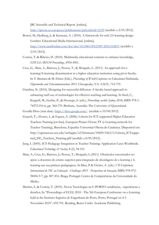 JRC Scientific and Technical Report. [online],
      http://ipts.jrc.ec.europa.eu/publications/pub.cfm?id=2139 (acedido a 2/01/2012).
Bower, M.; Hedberg, J.; & Kuswara, A. ( 2010). A framework for web 2.0 learning design.
      Londres: Educational Media Internacional. [online],
      http://www.tandfonline.com/doi/abs/10.1080/09523987.2010.518811 (acedido a
      2/01/2012).
Correia, T. & Ribeiro, H. (2010). Multimedia educational contents to enhance knowledge,
      EDULEARN10 Proceedings, 4954-4961.
Cruz, G., Maia, A., Barroso, J., Pessoa, T., & Morgado, L. (2011). An approach for e-
      learning/b-learning dissemination in a higher education institution using pivot faculty.
      In T. Bastians & M. Ebner (Eds.), Proceedings of World Conference on Educational Multimedia,
      Hypermedia and Telecommunications 2011, Chesapeake, VA: AACE, 714-719.
Giardina, N. (2010). Designing for successful diffusion: A faculty-based approach to
      enhancing staff use of technologies for effective teaching and learning. In Steel, C.,
      Keppell, M., Gerbic, P., & Housego, S. (eds.), Proceedings ascilite Sydney 2010, ISBN 978-1-
      74272-016-6, pp. 364-370. Brisbane, Austrália: The University of Queensland.
Goodle Docs (sem data). https://docs.google.com/. (acedido a 10/04/2012).
Guasch, T., Alvarez, I., & Espasa, A. (2006). Criteria for ICT-supported Higher Education
      Teachers Training [on-line]. European Project ELene-TT (e-Learning network for
      Teacher Training), Barcelona, Espanha: Universitat Oberta de Catalunya. Disponível em
      http://openaccess.uoc.edu/webapps/o2/bitstream/10609/1663/1/Criteria_ICTsuppo
      rted_HE_Teachers_Training.pdf (acedido a 8/05/2012).
Jung, I. (2005). ICT-Pedagogy Integration in Teacher Training: Application Cases Worldwide.
      Educational Technology & Society, 8 (2), 94-101.
Maia, A.; Cruz, G.; Barroso, J.; Pessoa, T.; Morgado, L.(2011). Obstáculos encontrados no
      apoio a docentes do ensino superior para integração de abordagens de e-learning e b-
      learning nas sua práticas pedagógicas. In Dias, P & Osório, A. (eds.) VII Conferência
      Internacional de TIC na Educação - Challenges 2011 - Perspectivas de Inovação, ISBN 978-972-
      98456-9-7, pp. 807-816. Braga, Portugal: Centro de Competências da Universidade do
      Minho.
Martins, I., & Correia, T. (2010). Novas Tecnologias na U.PORTO: tendências, experiências e
      desafios, In “Proceedings of ECEL 2010 - The 9th European Conference on e-Learning
      held at the Instituto Superior de Engenharia do Porto, Porto, Portugal on 4-5
      November 2010”, 692-701. Reading, Reino Unido: Academic Publishing.
 