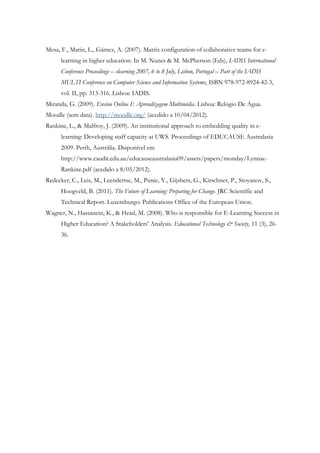Mesa, F., Marin, L., Gámez, A. (2007). Matrix configuration of collaborative teams for e-
      learning in higher education. In M. Nunes & M. McPherson (Eds), IADIS International
      Conference Proceedings – elearning 2007, 6 to 8 July, Lisbon, Portugal – Part of the IADIS
      MULTI Conference on Computer Science and Information Systems, ISBN 978-972-8924-42-3,
      vol. II, pp. 313-316. Lisboa: IADIS.
Miranda, G. (2009). Ensino Online E Aprendizagem Multimédia. Lisboa: Relógio De Água.
Moodle (sem data). http://moodle.org/ (acedido a 10/04/2012).
Rankine, L., & Malfroy, J. (2009). An institutional approach to embedding quality in e-
      learning: Developing staff capacity at UWS. Proceedings of EDUCAUSE Australasia
      2009. Perth, Austrália. Disponível em
      http://www.caudit.edu.au/educauseaustralasia09/assets/papers/monday/Lynnae-
      Rankine.pdf (acedido a 8/05/2012).
Redecker, C., Leis, M., Leendertse, M., Punie, Y., Gijsbers, G., Kirschner, P., Stoyanov, S.,
      Hoogveld, B. (2011). The Future of Learning: Preparing for Change. JRC Scientific and
      Technical Report. Luxemburgo: Publications Office of the European Union.
Wagner, N., Hassanein, K., & Head, M. (2008). Who is responsible for E-Learning Success in
      Higher Education? A Stakeholders' Analysis. Educational Technology & Society, 11 (3), 26-
      36.
 