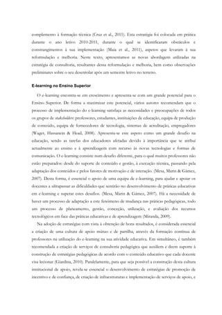 complemento à formação técnica (Cruz et al., 2011). Esta estratégia foi colocada em prática
durante o ano letivo 2010-2011, durante o qual se identificaram obstáculos e
constrangimentos à sua implementação (Maia et al., 2011), aspetos que levaram à sua
reformulação e melhoria. Neste texto, apresentamos as novas abordagens utilizadas na
estratégia de consultoria, resultantes dessa reformulação e melhoria, bem como observações
preliminares sobre o seu desenrolar após um semestre letivo no terreno.

E-learning no Ensino Superior

   O e-learning encontra-se em crescimento e apresenta-se com um grande potencial para o
Ensino Superior. De forma a maximizar este potencial, vários autores recomendam que o
processo de implementação do e-learning satisfaça as necessidades e preocupações de todos
os grupos de stakeholders: professores, estudantes, instituições de educação, equipa de produção
de conteúdo, equipa de fornecedores de tecnologia, sistemas de acreditação, empregadores
(Wager, Hassanein & Head, 2008). Apresenta-se este aspeto como um grande desafio na
educação, sendo as tarefas dos educadores afetadas devido à importância que se atribui
actualmente ao ensino e à aprendizagem com recurso às novas tecnologias e formas de
comunicação. O e-learning consiste num desafio diferente, para o qual muitos professores não
estão preparados: desde do suporte de conteúdo e gestão, à execução técnica, passando pela
adaptação dos conteúdos e pelos fatores de motivação e de interação. (Mesa, Marin & Gámez,
2007). Desta forma, é essencial o apoio de uma equipa de e-learning, para ajudar e apoiar os
docentes a ultrapassar as dificuldades que sentirão no desenvolvimento de práticas educativas
em e-learning e superar estes desafios. (Mesa, Marin & Gámez, 2007). Há a necessidade de
haver um processo de adaptação a este fenómeno de mudança nas práticas pedagógicas, todo
um processo de planeamento, gestão, conceção, utilização, e avaliação dos recursos
tecnológicos em face das práticas educativas e de aprendizagem (Miranda, 2009).
   Na adoção de estratégias com vista à obtenção de bons resultados, é considerada essencial
a criação de uma cultura de apoio mútuo e de partilha, através da formação contínua de
professores na utilização do e-learning na sua atividade educativa. Em simultâneo, é também
recomendada a criação de serviços de consultoria pedagógica que auxiliem e deem suporte à
construção de estratégias pedagógicas de acordo com o conteúdo educativo que cada docente
visa lecionar (Giardina, 2010). Paralelamente, para que seja possível a construção desta cultura
institucional de apoio, revela-se essencial o desenvolvimento de estratégias de promoção de
incentivo e de confiança, de criação de infraestruturas e implementação de serviços de apoio, e
 